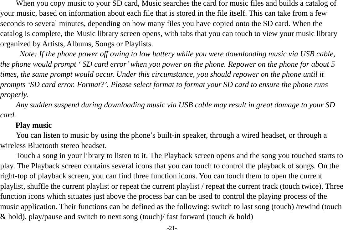 -21- When you copy music to your SD card, Music searches the card for music files and builds a catalog of your music, based on information about each file that is stored in the file itself. This can take from a few seconds to several minutes, depending on how many files you have copied onto the SD card. When the catalog is complete, the Music library screen opens, with tabs that you can touch to view your music library organized by Artists, Albums, Songs or Playlists.   Note: If the phone power off owing to low battery while you were downloading music via USB cable, the phone would prompt ‘ SD card error’ when you power on the phone. Repower on the phone for about 5 times, the same prompt would occur. Under this circumstance, you should repower on the phone until it prompts ‘SD card error. Format?’. Please select format to format your SD card to ensure the phone runs properly. Any sudden suspend during downloading music via USB cable may result in great damage to your SD card.     Play music You can listen to music by using the phone’s built-in speaker, through a wired headset, or through a wireless Bluetooth stereo headset. Touch a song in your library to listen to it. The Playback screen opens and the song you touched starts to play. The Playback screen contains several icons that you can touch to control the playback of songs. On the right-top of playback screen, you can find three function icons. You can touch them to open the current playlist, shuffle the current playlist or repeat the current playlist / repeat the current track (touch twice). Three function icons which situates just above the process bar can be used to control the playing process of the music application. Their functions can be defined as the following: switch to last song (touch) /rewind (touch &amp; hold), play/pause and switch to next song (touch)/ fast forward (touch &amp; hold)   
