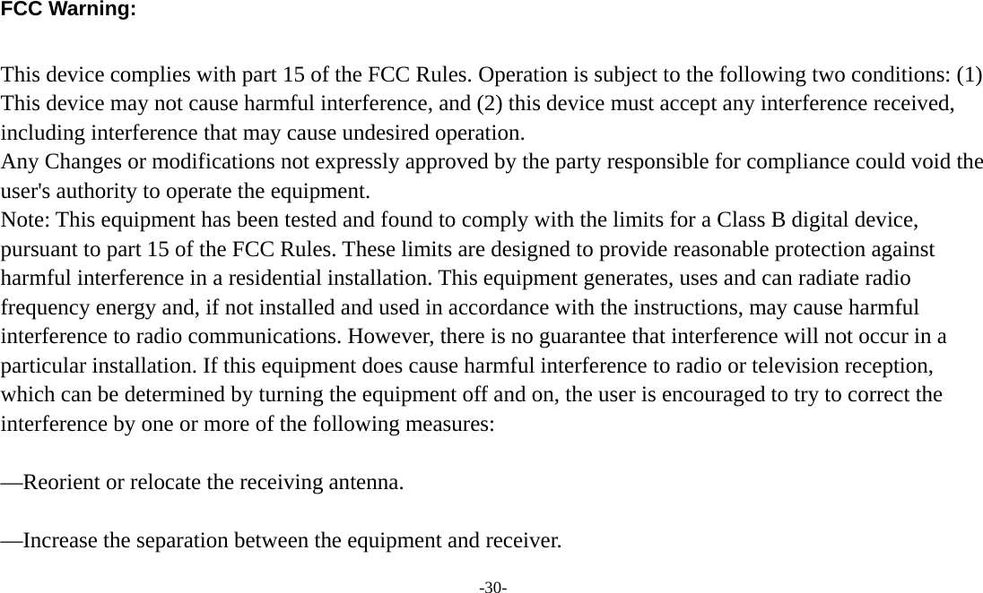 -30-   FCC Warning:  This device complies with part 15 of the FCC Rules. Operation is subject to the following two conditions: (1) This device may not cause harmful interference, and (2) this device must accept any interference received, including interference that may cause undesired operation. Any Changes or modifications not expressly approved by the party responsible for compliance could void the user&apos;s authority to operate the equipment. Note: This equipment has been tested and found to comply with the limits for a Class B digital device, pursuant to part 15 of the FCC Rules. These limits are designed to provide reasonable protection against harmful interference in a residential installation. This equipment generates, uses and can radiate radio frequency energy and, if not installed and used in accordance with the instructions, may cause harmful interference to radio communications. However, there is no guarantee that interference will not occur in a particular installation. If this equipment does cause harmful interference to radio or television reception, which can be determined by turning the equipment off and on, the user is encouraged to try to correct the interference by one or more of the following measures:      —Reorient or relocate the receiving antenna.      —Increase the separation between the equipment and receiver.     