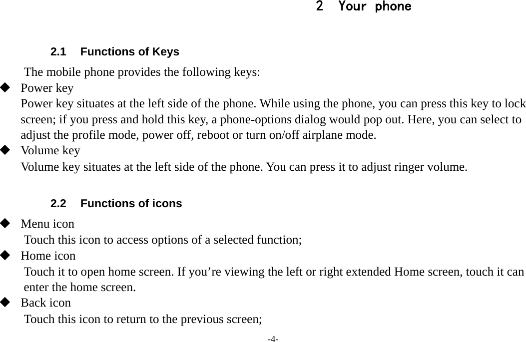 -4-  2 Your phone  2.1  Functions of Keys The mobile phone provides the following keys:  Power key Power key situates at the left side of the phone. While using the phone, you can press this key to lock screen; if you press and hold this key, a phone-options dialog would pop out. Here, you can select to adjust the profile mode, power off, reboot or turn on/off airplane mode.  Volume key Volume key situates at the left side of the phone. You can press it to adjust ringer volume.  2.2  Functions of icons  Menu icon Touch this icon to access options of a selected function;  Home icon Touch it to open home screen. If you’re viewing the left or right extended Home screen, touch it can enter the home screen.  Back icon Touch this icon to return to the previous screen; 
