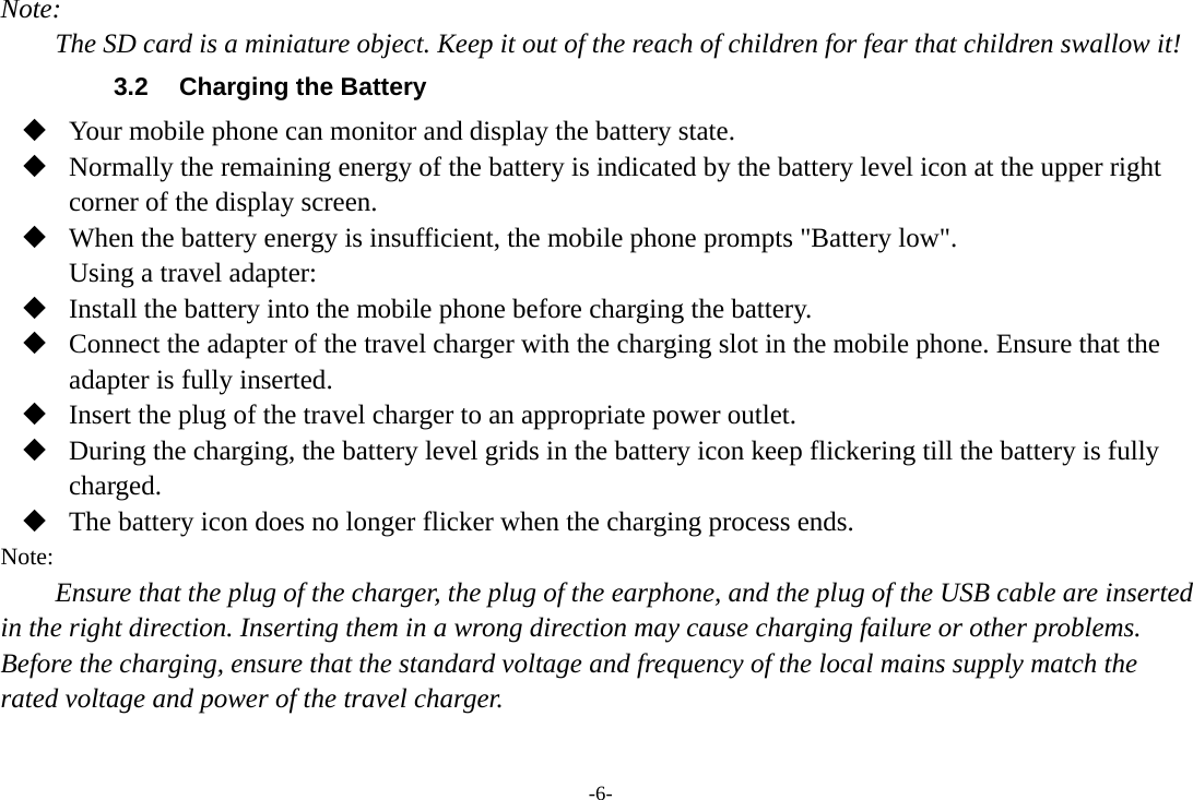 -6- Note: The SD card is a miniature object. Keep it out of the reach of children for fear that children swallow it! 3.2  Charging the Battery  Your mobile phone can monitor and display the battery state.  Normally the remaining energy of the battery is indicated by the battery level icon at the upper right corner of the display screen.  When the battery energy is insufficient, the mobile phone prompts &quot;Battery low&quot;. Using a travel adapter:  Install the battery into the mobile phone before charging the battery.  Connect the adapter of the travel charger with the charging slot in the mobile phone. Ensure that the adapter is fully inserted.  Insert the plug of the travel charger to an appropriate power outlet.  During the charging, the battery level grids in the battery icon keep flickering till the battery is fully charged.  The battery icon does no longer flicker when the charging process ends. Note: Ensure that the plug of the charger, the plug of the earphone, and the plug of the USB cable are inserted in the right direction. Inserting them in a wrong direction may cause charging failure or other problems. Before the charging, ensure that the standard voltage and frequency of the local mains supply match the rated voltage and power of the travel charger. 