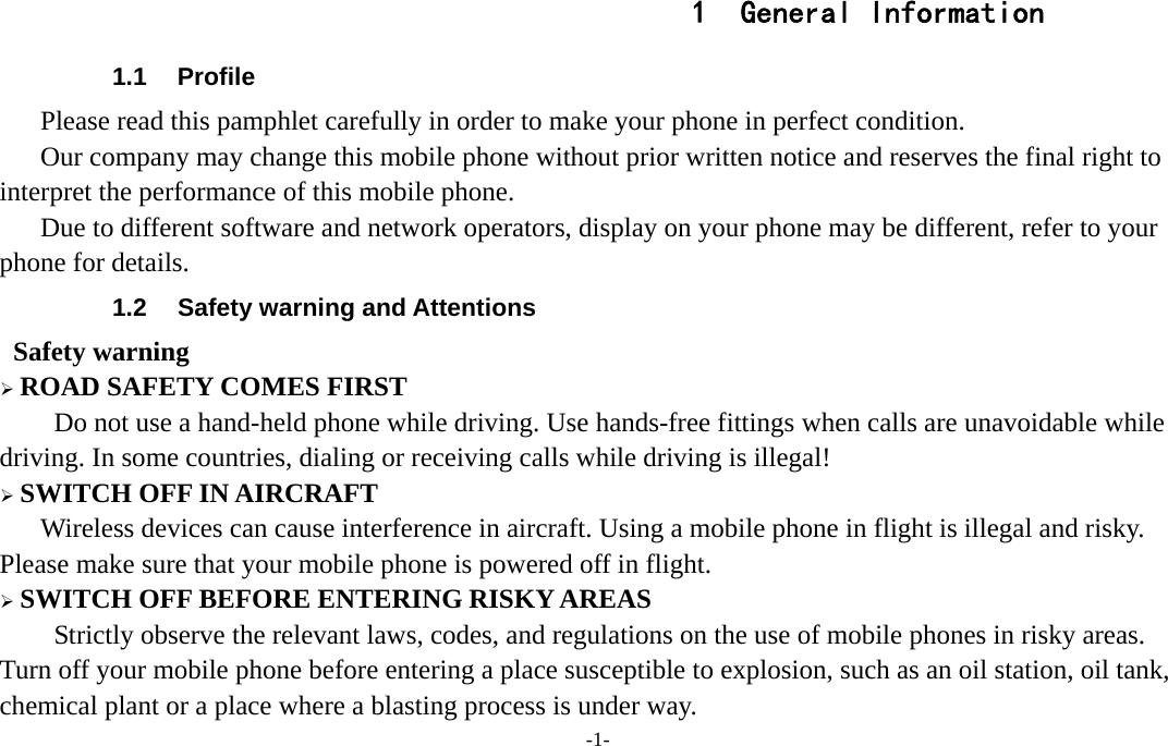 -1-  1 General Information 1.1 Profile    Please read this pamphlet carefully in order to make your phone in perfect condition.       Our company may change this mobile phone without prior written notice and reserves the final right to interpret the performance of this mobile phone.       Due to different software and network operators, display on your phone may be different, refer to your phone for details. 1.2  Safety warning and Attentions  Safety warning  ROAD SAFETY COMES FIRST Do not use a hand-held phone while driving. Use hands-free fittings when calls are unavoidable while driving. In some countries, dialing or receiving calls while driving is illegal!  SWITCH OFF IN AIRCRAFT Wireless devices can cause interference in aircraft. Using a mobile phone in flight is illegal and risky.     Please make sure that your mobile phone is powered off in flight.  SWITCH OFF BEFORE ENTERING RISKY AREAS Strictly observe the relevant laws, codes, and regulations on the use of mobile phones in risky areas. Turn off your mobile phone before entering a place susceptible to explosion, such as an oil station, oil tank, chemical plant or a place where a blasting process is under way. 