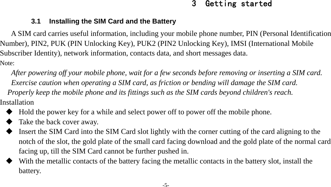 -5-    3 Getting started 3.1  Installing the SIM Card and the Battery A SIM card carries useful information, including your mobile phone number, PIN (Personal Identification Number), PIN2, PUK (PIN Unlocking Key), PUK2 (PIN2 Unlocking Key), IMSI (International Mobile Subscriber Identity), network information, contacts data, and short messages data. Note: After powering off your mobile phone, wait for a few seconds before removing or inserting a SIM card. Exercise caution when operating a SIM card, as friction or bending will damage the SIM card. Properly keep the mobile phone and its fittings such as the SIM cards beyond children&apos;s reach. Installation  Hold the power key for a while and select power off to power off the mobile phone.  Take the back cover away.  Insert the SIM Card into the SIM Card slot lightly with the corner cutting of the card aligning to the notch of the slot, the gold plate of the small card facing download and the gold plate of the normal card facing up, till the SIM Card cannot be further pushed in.  With the metallic contacts of the battery facing the metallic contacts in the battery slot, install the battery. 