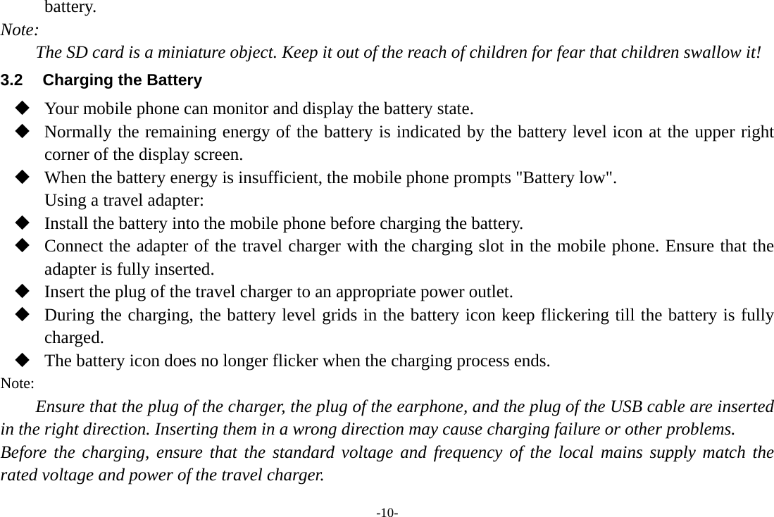 -10- battery. Note: The SD card is a miniature object. Keep it out of the reach of children for fear that children swallow it! 3.2  Charging the Battery  Your mobile phone can monitor and display the battery state.  Normally the remaining energy of the battery is indicated by the battery level icon at the upper right corner of the display screen.  When the battery energy is insufficient, the mobile phone prompts &quot;Battery low&quot;. Using a travel adapter:  Install the battery into the mobile phone before charging the battery.  Connect the adapter of the travel charger with the charging slot in the mobile phone. Ensure that the adapter is fully inserted.  Insert the plug of the travel charger to an appropriate power outlet.  During the charging, the battery level grids in the battery icon keep flickering till the battery is fully charged.  The battery icon does no longer flicker when the charging process ends. Note: Ensure that the plug of the charger, the plug of the earphone, and the plug of the USB cable are inserted in the right direction. Inserting them in a wrong direction may cause charging failure or other problems. Before the charging, ensure that the standard voltage and frequency of the local mains supply match the rated voltage and power of the travel charger. 