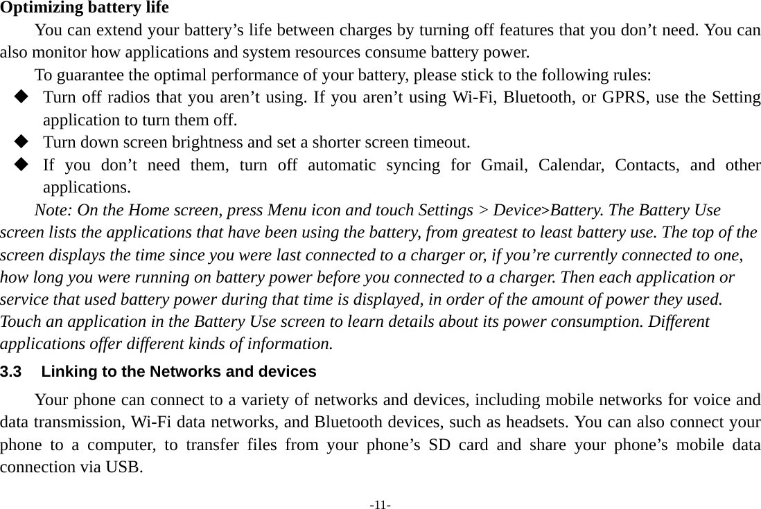 -11- Optimizing battery life You can extend your battery’s life between charges by turning off features that you don’t need. You can also monitor how applications and system resources consume battery power.   To guarantee the optimal performance of your battery, please stick to the following rules:  Turn off radios that you aren’t using. If you aren’t using Wi-Fi, Bluetooth, or GPRS, use the Setting application to turn them off.  Turn down screen brightness and set a shorter screen timeout.  If you don’t need them, turn off automatic syncing for Gmail, Calendar, Contacts, and other applications. Note: On the Home screen, press Menu icon and touch Settings &gt; Device&gt;Battery. The Battery Use screen lists the applications that have been using the battery, from greatest to least battery use. The top of the screen displays the time since you were last connected to a charger or, if you’re currently connected to one, how long you were running on battery power before you connected to a charger. Then each application or service that used battery power during that time is displayed, in order of the amount of power they used. Touch an application in the Battery Use screen to learn details about its power consumption. Different applications offer different kinds of information.   3.3  Linking to the Networks and devices Your phone can connect to a variety of networks and devices, including mobile networks for voice and data transmission, Wi-Fi data networks, and Bluetooth devices, such as headsets. You can also connect your phone to a computer, to transfer files from your phone’s SD card and share your phone’s mobile data connection via USB. 
