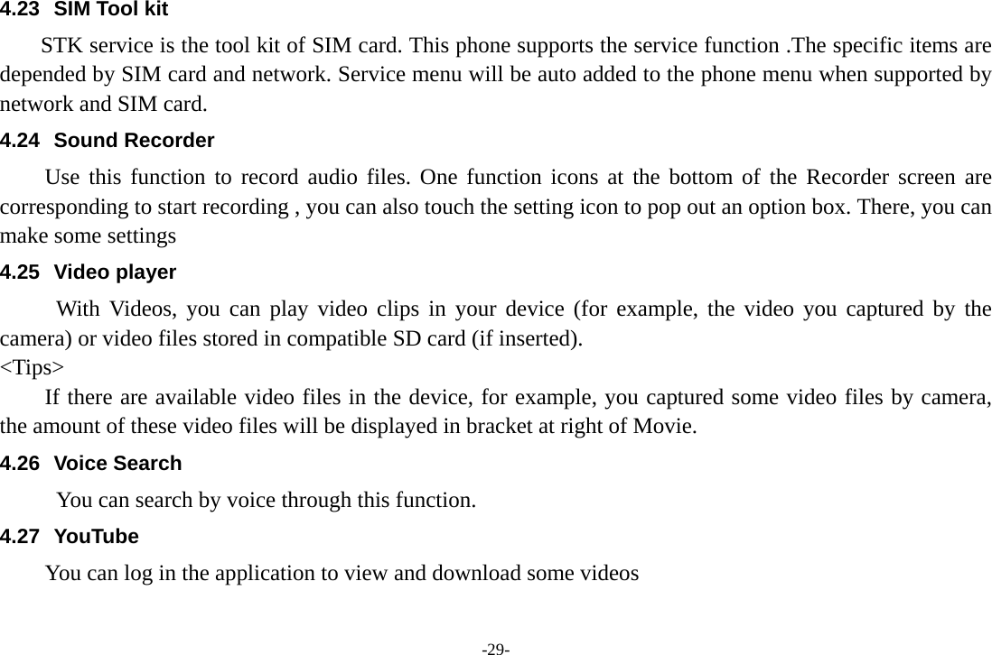 -29- 4.23  SIM Tool kit STK service is the tool kit of SIM card. This phone supports the service function .The specific items are depended by SIM card and network. Service menu will be auto added to the phone menu when supported by network and SIM card. 4.24 Sound Recorder Use this function to record audio files. One function icons at the bottom of the Recorder screen are corresponding to start recording , you can also touch the setting icon to pop out an option box. There, you can make some settings 4.25 Video player With Videos, you can play video clips in your device (for example, the video you captured by the camera) or video files stored in compatible SD card (if inserted). &lt;Tips&gt; If there are available video files in the device, for example, you captured some video files by camera, the amount of these video files will be displayed in bracket at right of Movie. 4.26 Voice Search      You can search by voice through this function. 4.27 YouTube You can log in the application to view and download some videos 