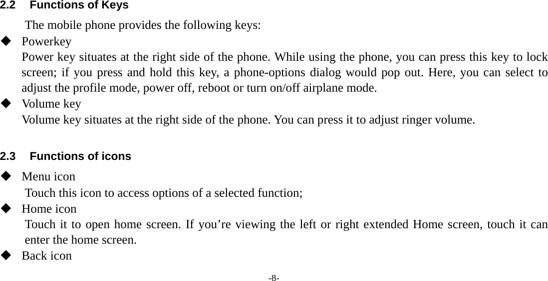 -8-      2.2  Functions of Keys The mobile phone provides the following keys:  Powerkey Power key situates at the right side of the phone. While using the phone, you can press this key to lock screen; if you press and hold this key, a phone-options dialog would pop out. Here, you can select to adjust the profile mode, power off, reboot or turn on/off airplane mode.  Volume key Volume key situates at the right side of the phone. You can press it to adjust ringer volume.  2.3  Functions of icons  Menu icon Touch this icon to access options of a selected function;  Home icon Touch it to open home screen. If you’re viewing the left or right extended Home screen, touch it can enter the home screen.  Back icon 