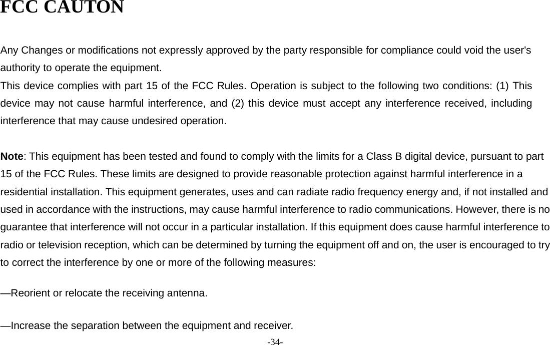 -34-  FCC CAUTON  Any Changes or modifications not expressly approved by the party responsible for compliance could void the user&apos;s authority to operate the equipment.   This device complies with part 15 of the FCC Rules. Operation is subject to the following two conditions: (1) This device may not cause harmful interference, and (2) this device must accept any interference received, including  interference that may cause undesired operation.    Note: This equipment has been tested and found to comply with the limits for a Class B digital device, pursuant to part 15 of the FCC Rules. These limits are designed to provide reasonable protection against harmful interference in a residential installation. This equipment generates, uses and can radiate radio frequency energy and, if not installed and used in accordance with the instructions, may cause harmful interference to radio communications. However, there is no guarantee that interference will not occur in a particular installation. If this equipment does cause harmful interference to radio or television reception, which can be determined by turning the equipment off and on, the user is encouraged to try to correct the interference by one or more of the following measures:      —Reorient or relocate the receiving antenna.      —Increase the separation between the equipment and receiver.     