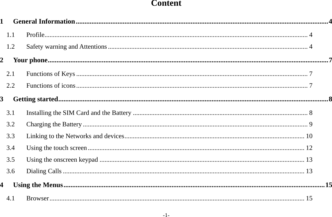 -1- Content 1General Information ................................................................................................................................................. 41.1Profile .............................................................................................................................................................. 41.2Safety warning and Attentions ........................................................................................................................ 42Your phone ................................................................................................................................................................. 72.1Functions of Keys ........................................................................................................................................... 72.2Functions of icons ........................................................................................................................................... 73Getting started ........................................................................................................................................................... 83.1Installing the SIM Card and the Battery ......................................................................................................... 83.2Charging the Battery ....................................................................................................................................... 93.3Linking to the Networks and devices ............................................................................................................ 103.4Using the touch screen .................................................................................................................................. 123.5Using the onscreen keypad ........................................................................................................................... 133.6Dialing Calls ................................................................................................................................................. 134Using the Menus ...................................................................................................................................................... 154.1Browser ......................................................................................................................................................... 15