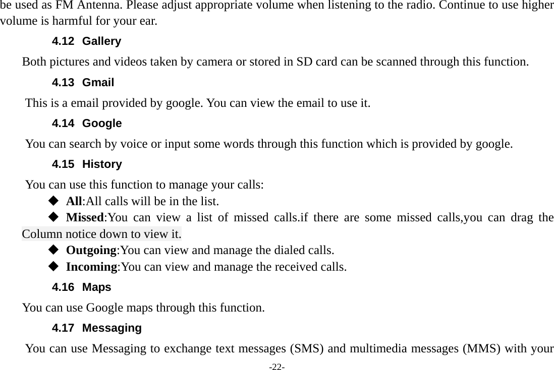 -22- be used as FM Antenna. Please adjust appropriate volume when listening to the radio. Continue to use higher volume is harmful for your ear. 4.12 Gallery     Both pictures and videos taken by camera or stored in SD card can be scanned through this function. 4.13 Gmail This is a email provided by google. You can view the email to use it. 4.14 Google          You can search by voice or input some words through this function which is provided by google. 4.15 History You can use this function to manage your calls:  All:All calls will be in the list.  Missed:You can view a list of missed calls.if there are some missed calls,you can drag the Column notice down to view it.  Outgoing:You can view and manage the dialed calls.  Incoming:You can view and manage the received calls. 4.16 Maps     You can use Google maps through this function. 4.17 Messaging You can use Messaging to exchange text messages (SMS) and multimedia messages (MMS) with your 