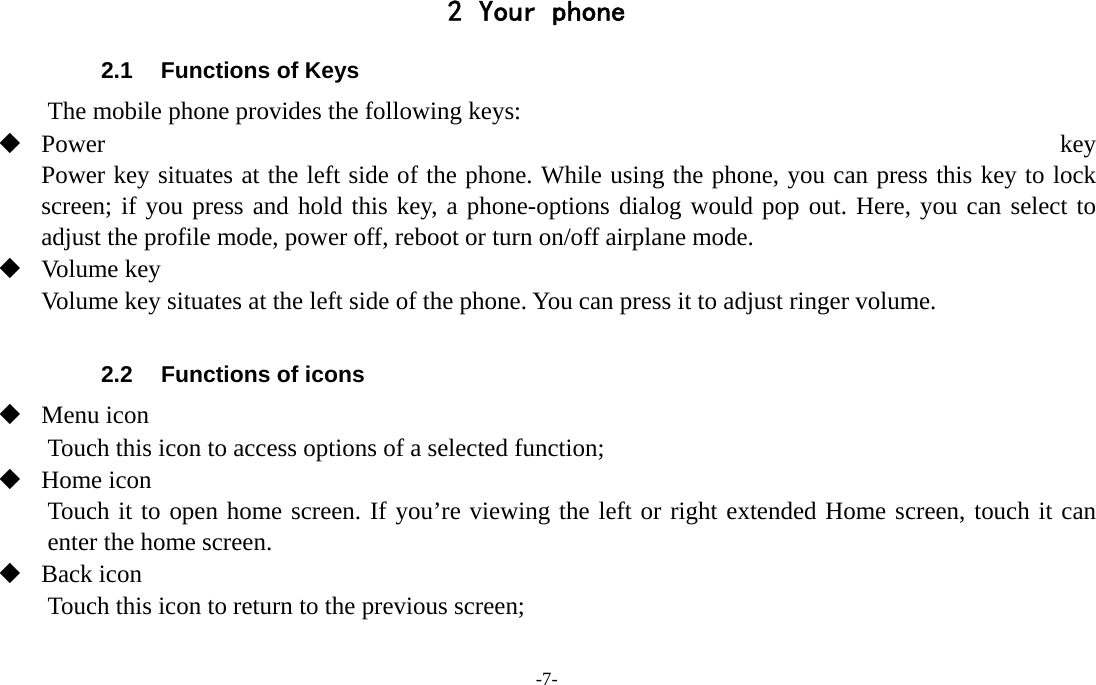 -7-  2 Your phone 2.1  Functions of Keys The mobile phone provides the following keys:  Power  key Power key situates at the left side of the phone. While using the phone, you can press this key to lock screen; if you press and hold this key, a phone-options dialog would pop out. Here, you can select to adjust the profile mode, power off, reboot or turn on/off airplane mode.  Volume key Volume key situates at the left side of the phone. You can press it to adjust ringer volume.  2.2  Functions of icons  Menu icon Touch this icon to access options of a selected function;  Home icon Touch it to open home screen. If you’re viewing the left or right extended Home screen, touch it can enter the home screen.  Back icon Touch this icon to return to the previous screen;  