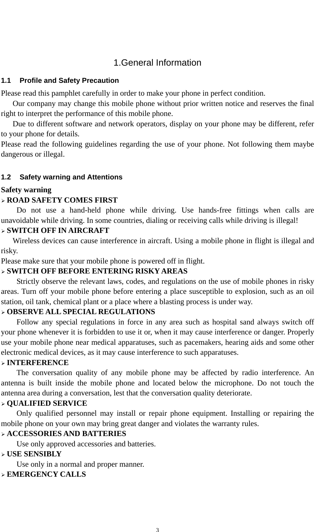    3 1.General Information 1.1  Profile and Safety Precaution Please read this pamphlet carefully in order to make your phone in perfect condition.       Our company may change this mobile phone without prior written notice and reserves the final right to interpret the performance of this mobile phone.       Due to different software and network operators, display on your phone may be different, refer to your phone for details. Please read the following guidelines regarding the use of your phone. Not following them maybe dangerous or illegal.  1.2  Safety warning and Attentions Safety warning  ROAD SAFETY COMES FIRST Do not use a hand-held phone while driving. Use hands-free fittings when calls are unavoidable while driving. In some countries, dialing or receiving calls while driving is illegal!  SWITCH OFF IN AIRCRAFT Wireless devices can cause interference in aircraft. Using a mobile phone in flight is illegal and risky.   Please make sure that your mobile phone is powered off in flight.  SWITCH OFF BEFORE ENTERING RISKY AREAS Strictly observe the relevant laws, codes, and regulations on the use of mobile phones in risky areas. Turn off your mobile phone before entering a place susceptible to explosion, such as an oil station, oil tank, chemical plant or a place where a blasting process is under way.  OBSERVE ALL SPECIAL REGULATIONS Follow any special regulations in force in any area such as hospital sand always switch off your phone whenever it is forbidden to use it or, when it may cause interference or danger. Properly use your mobile phone near medical apparatuses, such as pacemakers, hearing aids and some other electronic medical devices, as it may cause interference to such apparatuses.  INTERFERENCE The conversation quality of any mobile phone may be affected by radio interference. An antenna is built inside the mobile phone and located below the microphone. Do not touch the antenna area during a conversation, lest that the conversation quality deteriorate.  QUALIFIED SERVICE Only qualified personnel may install or repair phone equipment. Installing or repairing the mobile phone on your own may bring great danger and violates the warranty rules.  ACCESSORIES AND BATTERIES Use only approved accessories and batteries.  USE SENSIBLY Use only in a normal and proper manner.  EMERGENCY CALLS 