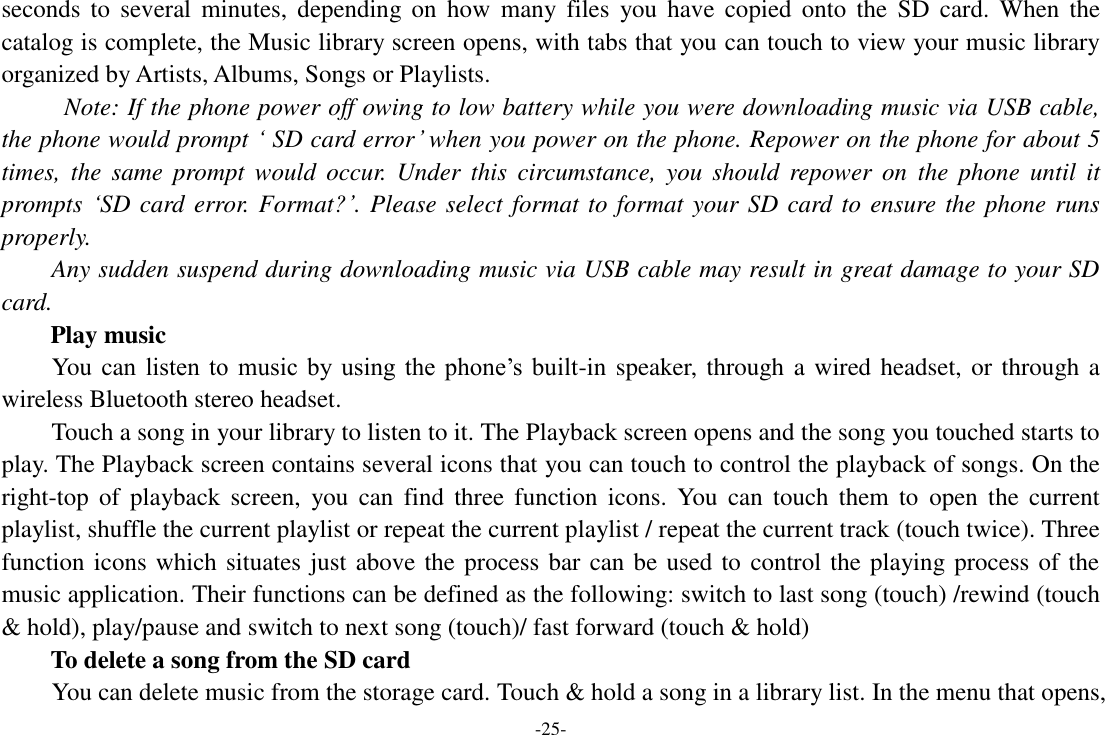 -25- seconds  to  several  minutes, depending on how  many  files  you  have  copied  onto  the  SD  card.  When  the catalog is complete, the Music library screen opens, with tabs that you can touch to view your music library organized by Artists, Albums, Songs or Playlists.   Note: If the phone power off owing to low battery while you were downloading music via USB cable, the phone would prompt ‘ SD card error’ when you power on the phone. Repower on the phone for about 5 times,  the  same  prompt  would  occur.  Under  this  circumstance,  you  should  repower  on  the  phone until  it prompts ‘SD card error. Format?’. Please select format to format your SD card to ensure the phone runs properly. Any sudden suspend during downloading music via USB cable may result in great damage to your SD card.         Play music You can  listen  to  music  by  using  the  phone’s  built-in speaker, through a wired headset, or through a wireless Bluetooth stereo headset. Touch a song in your library to listen to it. The Playback screen opens and the song you touched starts to play. The Playback screen contains several icons that you can touch to control the playback of songs. On the right-top  of  playback  screen,  you  can  find  three  function  icons.  You  can  touch  them  to  open  the current playlist, shuffle the current playlist or repeat the current playlist / repeat the current track (touch twice). Three function icons which situates just above the process bar can be used to control the playing process of the music application. Their functions can be defined as the following: switch to last song (touch) /rewind (touch &amp; hold), play/pause and switch to next song (touch)/ fast forward (touch &amp; hold)   To delete a song from the SD card You can delete music from the storage card. Touch &amp; hold a song in a library list. In the menu that opens, 