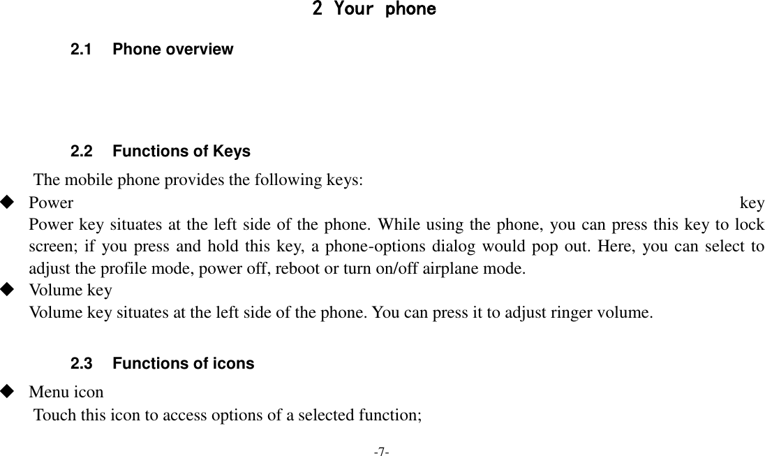 -7-   2 Your phone 2.1  Phone overview    2.2  Functions of Keys The mobile phone provides the following keys:  Power  key Power key situates at the left side of the phone. While using the phone, you can press this key to lock screen; if you press and hold this key, a phone-options dialog would pop out. Here, you can select to adjust the profile mode, power off, reboot or turn on/off airplane mode.  Volume key Volume key situates at the left side of the phone. You can press it to adjust ringer volume.  2.3  Functions of icons  Menu icon Touch this icon to access options of a selected function; 
