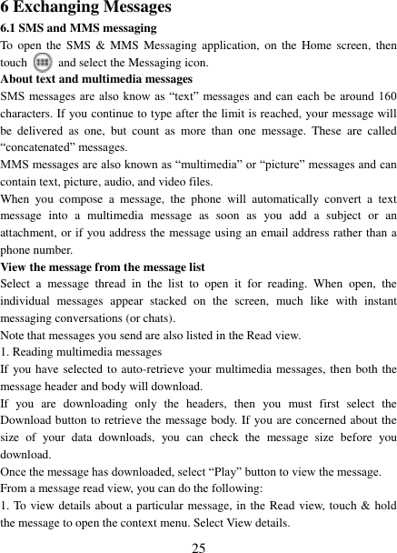   25 6 Exchanging Messages 6.1 SMS and MMS messaging   To  open  the  SMS &amp; MMS Messaging  application,  on the  Home  screen,  then touch    and select the Messaging icon.   About text and multimedia messages   SMS messages  are  also know  as “text”  messages  and can each  be  around 160 characters. If you continue to type after the limit is reached, your message will be  delivered  as  one,  but  count  as  more  than  one  message.  These  are  called “concatenated” messages.   MMS messages are also known as “multimedia” or “picture” messages and can contain text, picture, audio, and video files.   When  you  compose  a  message,  the  phone  will  automatically  convert  a  text message  into  a  multimedia  message  as  soon  as  you  add  a  subject  or  an attachment, or if you address the message using an email address rather than a phone number.   View the message from the message list   Select  a  message  thread  in  the  list  to  open  it  for  reading.  When  open,  the individual  messages  appear  stacked  on  the  screen,  much  like  with  instant messaging conversations (or chats).   Note that messages you send are also listed in the Read view.   1. Reading multimedia messages   If you have  selected to auto-retrieve your multimedia messages, then both the message header and body will download. If  you  are  downloading  only  the  headers,  then  you  must  first  select  the Download button to retrieve the message body. If you are concerned about the size  of  your  data  downloads,  you  can  check  the  message  size  before  you download.   Once the message has downloaded, select “Play” button to view the message.   From a message read view, you can do the following:   1. To view details about a particular message, in the Read view, touch &amp; hold the message to open the context menu. Select View details.   