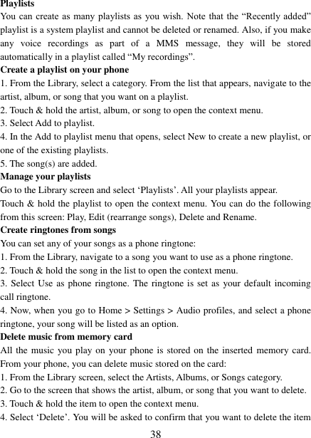   38 Playlists   You can  create as  many  playlists as  you wish. Note  that the “Recently  added” playlist is a system playlist and cannot be deleted or renamed. Also, if you make any  voice  recordings  as  part  of  a  MMS  message,  they  will  be  stored automatically in a playlist called “My recordings”.   Create a playlist on your phone 1. From the Library, select a category. From the list that appears, navigate to the artist, album, or song that you want on a playlist.   2. Touch &amp; hold the artist, album, or song to open the context menu.   3. Select Add to playlist.   4. In the Add to playlist menu that opens, select New to create a new playlist, or one of the existing playlists.   5. The song(s) are added.     Manage your playlists   Go to the Library screen and select „Playlists‟. All your playlists appear.   Touch &amp; hold the playlist to open the context menu. You can do the following from this screen: Play, Edit (rearrange songs), Delete and Rename. Create ringtones from songs   You can set any of your songs as a phone ringtone:   1. From the Library, navigate to a song you want to use as a phone ringtone.   2. Touch &amp; hold the song in the list to open the context menu.   3. Select Use as  phone ringtone. The  ringtone  is set as your default  incoming call ringtone.   4. Now, when you go to Home &gt; Settings &gt; Audio profiles, and select a phone ringtone, your song will be listed as an option. Delete music from memory card   All the music you play on  your phone is stored on the inserted  memory card. From your phone, you can delete music stored on the card:   1. From the Library screen, select the Artists, Albums, or Songs category.   2. Go to the screen that shows the artist, album, or song that you want to delete.   3. Touch &amp; hold the item to open the context menu.   4. Select „Delete‟. You will be asked to confirm that you want to delete the item 