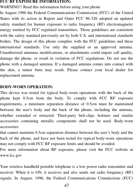  47 FCC RF EXPOSURE INFORMATION: WARNING!! Read this information before using your phone In August 1986 the Federal Communications Commission (FCC) of the United States  with  its  action  in  Report  and  Outer  FCC  96-326  adopted  an  updated safety  standard  for  human  exposure  to radio  frequency  (RF)  electromagnetic energy emitted by FCC regulated transmitters. Those guidelines are consistent with the safety standard previously set by both U.S. and international standards bodies. The design of this  phone complies with  the  FCC guidelines and these international  standards.  Use  only  the  supplied  or  an  approved  antenna. Unauthorized antennas modifications, or attachments could impair call quality, damage  the  phone,  or  result  in  violation  of  FCC  regulations.  Do  not  use  the phone with a damaged antenna. If a damaged antenna comes into contact with the  skin,  a  minor  burn  may  result.  Please  contact  your  local  dealer  for replacement antenna.  BODY-WORN OPERATION: This device was tested for  typical body-worn  operations  with  the  back  of the phone  kept  0.5cm  from  the  body.  To  comply  with  FCC  RF  exposure requirements,  a  minimum  separation  distance  of  0.5cm  must  be  maintained between  the  user&apos;s  body  and  the  back  of  the  phone,  including  the  antenna, whether  extended  or  retracted.  Third-party  belt-clips,  holsters  and  similar accessories  containing  metallic  components  shall  not  be  used.  Body-worn accessories that cannot maintain 0.5cm separation distance between the user‟s body and the back of the phone, and have  not been tested for typical body-worn operations may not comply with FCC RF exposure limits and should be avoided. For  more  information  about  RF  exposure,  please  visit  the  FCC  website  at www.fcc.gov  Your wireless handheld portable telephone is a low power radio transmitter and receiver.  When it  is  ON,  it receives  and  also sends  out  radio frequency (RF) signals.  In  August,  1996,  the  Federal  Communications  Commissions  (FCC) 