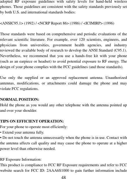   48 adopted  RF  exposure  guidelines  with  safety  levels  for  hand-held  wireless phones. Those guidelines are consistent with the safety standards previously set by both U.S. and international standards bodies:  &lt;ANSIC95.1&gt; (1992) / &lt;NCRP Report 86&gt; (1986) / &lt;ICIMIRP&gt; (1996)  Those standards were based on comprehensive and periodic evaluations of the relevant  scientific  literature.  For  example,  over  120  scientists,  engineers,  and physicians  from  universities,  government  health  agencies,  and  industry reviewed the available body of research to develop the ANSI Standard (C95.1). Nevertheless,  we  recommend  that  you  use  a  hands-free  kit  with  your  phone (such as an earpiece or headset) to avoid potential exposure to RF energy. The design of your phone complies with the FCC guidelines (and those standards).  Use  only  the  supplied  or  an  approved  replacement  antenna.  Unauthorized antennas,  modifications,  or  attachments  could  damage  the  phone  and  may violate FCC regulations.    NORMAL POSITION:   Hold the phone as you would any other telephone with the antenna pointed up and over your shoulder.  TIPS ON EFFICIENT OPERATION:   For your phone to operate most efficiently: • Extend your antenna fully. • Do not touch the antenna unnecessarily when the phone is in use. Contact with the antenna affects call quality and may cause the phone to operate at a higher power level than otherwise needed.  RF Exposure Information: This product is compliance to FCC RF Exposure requirements and refer to FCC website search for FCC ID: 2AAA6S1000 to gain  further information include 