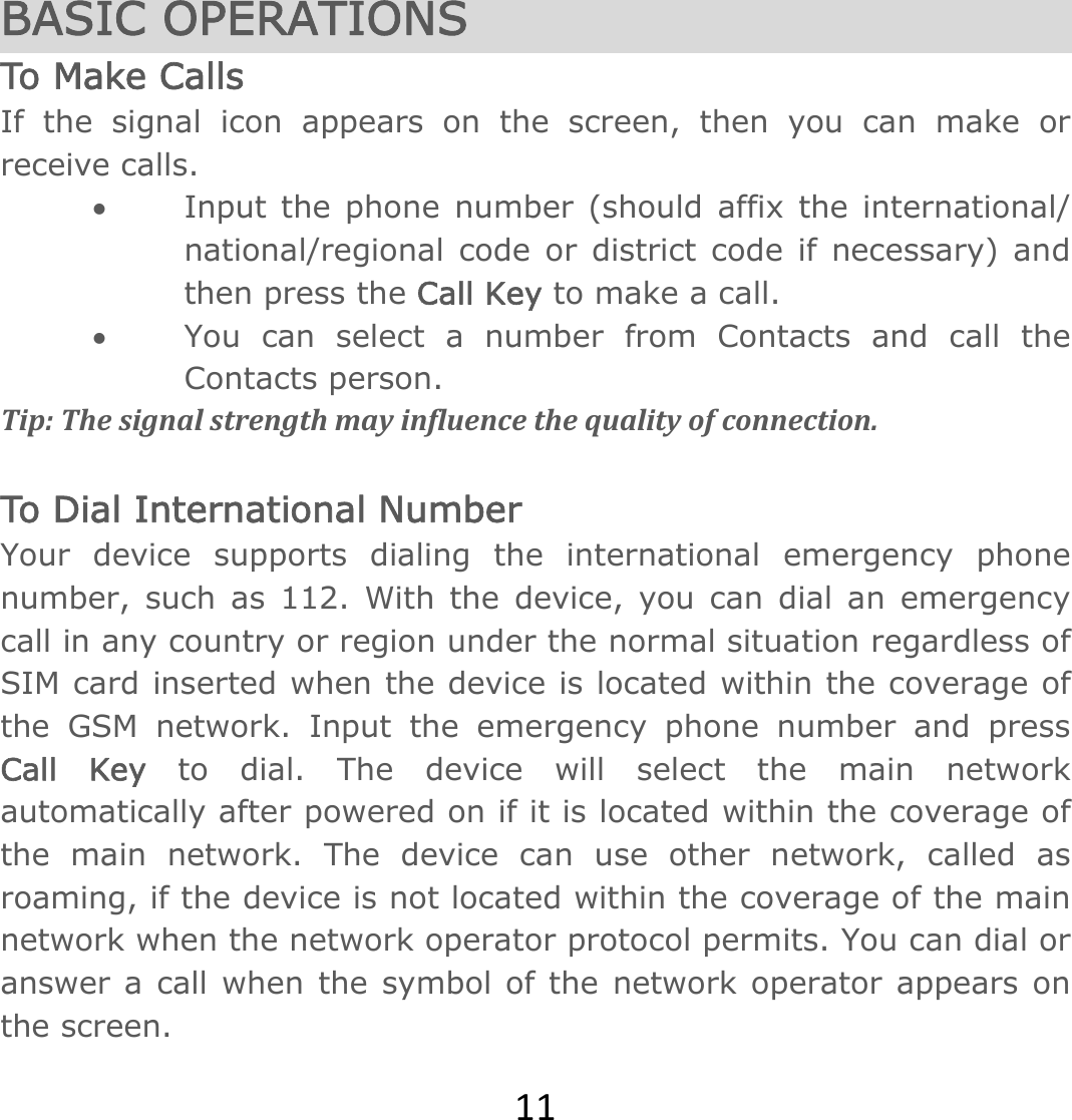 11 BASIC OPERATIONS To Make Ca lls If the signal icon appears on the screen, then you can make or receive calls. • Input the phone number (should affix the international/ national/regional code or district code if necessary) and then press the Call Key to make a call.  • You can select a number from Contacts and call the Contacts person.   Tip:Thesignalstrengthmayinfluencethequalityofconnection. To Dial International Number Your device supports dialing the international emergency phone number, such as 112. With the device, you can dial an emergency call in any country or region under the normal situation regardless of SIM card inserted when the device is located within the coverage of the GSM network. Input the emergency phone number and press Call Key to dial. The device will select the main network automatically after powered on if it is located within the coverage of the main network. The device can use other network, called as roaming, if the device is not located within the coverage of the main network when the network operator protocol permits. You can dial or answer a call when the symbol of the network operator appears on the screen.   