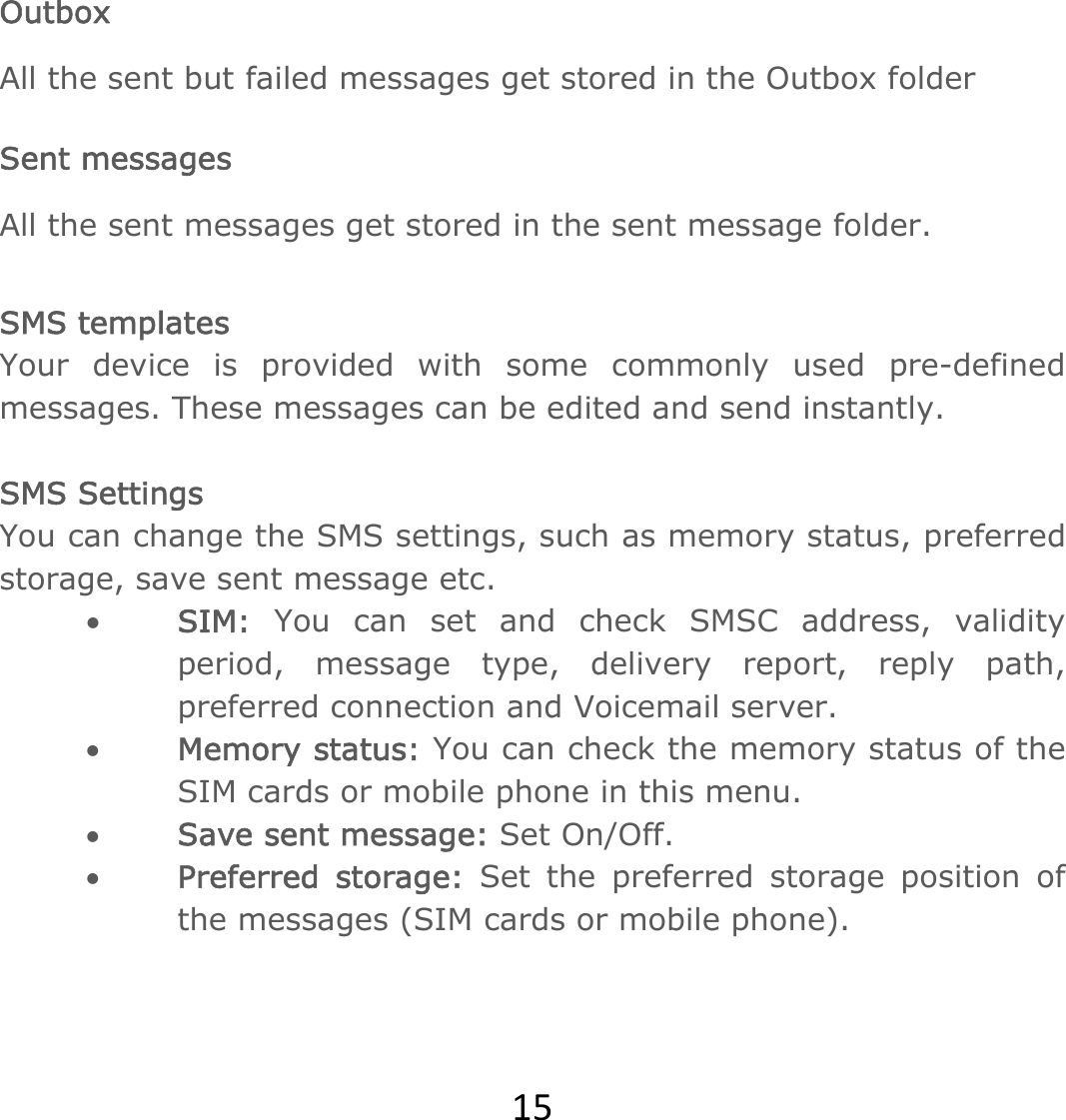 15 Outbox All the sent but failed messages get stored in the Outbox folder   Sent messages All the sent messages get stored in the sent message folder.  SMS templates Your device is provided with some commonly used pre-defined messages. These messages can be edited and send instantly.  SMS Settings You can change the SMS settings, such as memory status, preferred storage, save sent message etc. • SIM: You can set and check SMSC address, validity period, message type, delivery report, reply path, preferred connection and Voicemail server. • Memory status: You can check the memory status of the SIM cards or mobile phone in this menu.  • Save sent message: Set On/Off. • Preferred storage: Set the preferred storage position of the messages (SIM cards or mobile phone).    