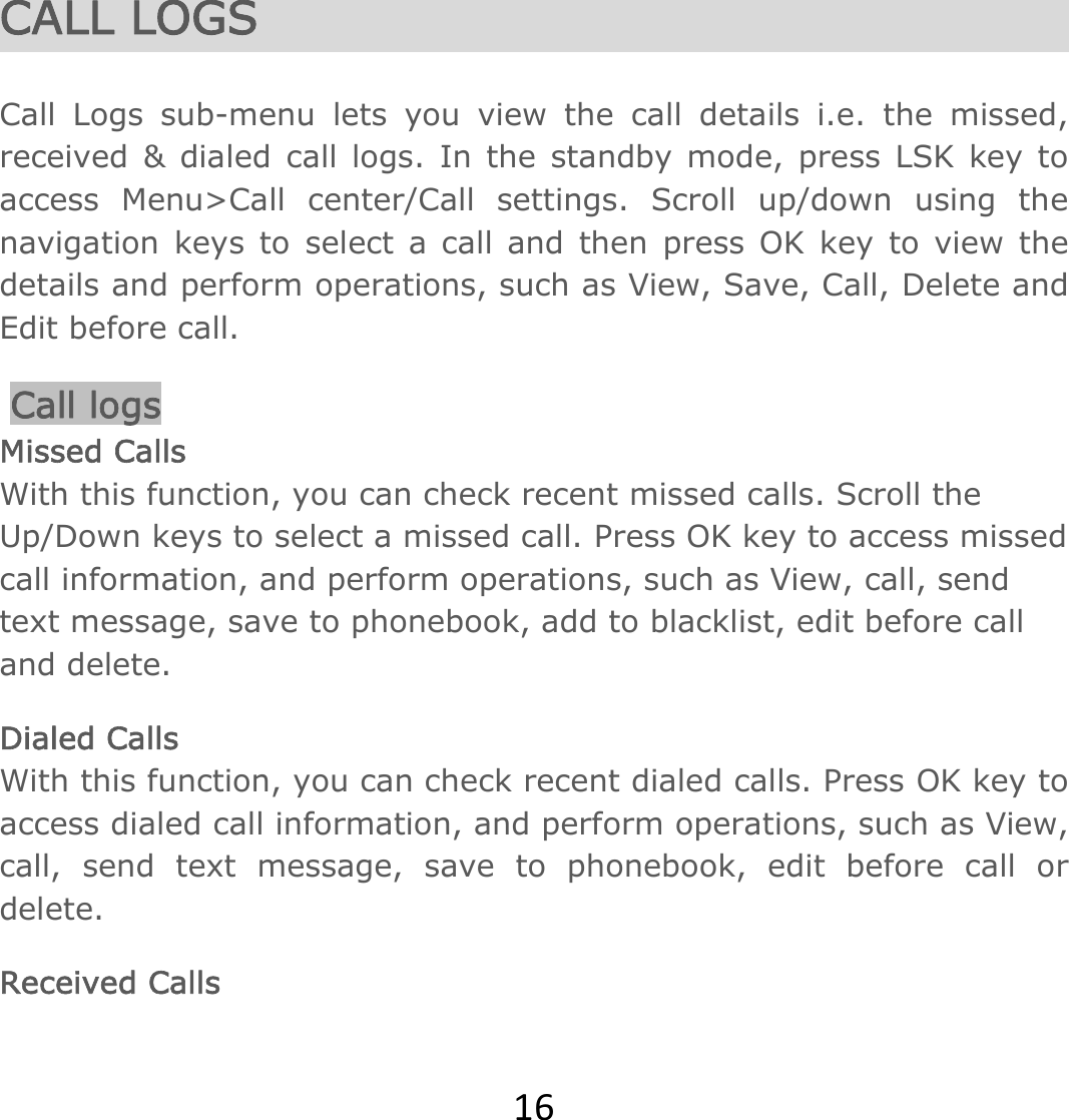 16CALL LOGS  Call Logs sub-menu lets you view the call details i.e. the missed, received &amp; dialed call logs. In the standby mode, press LSK key to access Menu&gt;Call center/Call settings. Scroll up/down using the navigation keys to select a call and then press OK key to view the details and perform operations, such as View, Save, Call, Delete and Edit before call.  Call logs Missed Calls With this function, you can check recent missed calls. Scroll the Up/Down keys to select a missed call. Press OK key to access missed call information, and perform operations, such as View, call, send text message, save to phonebook, add to blacklist, edit before call and delete.  Dialed Calls With this function, you can check recent dialed calls. Press OK key to access dialed call information, and perform operations, such as View, call, send text message, save to phonebook, edit before call or delete.  Received Calls 