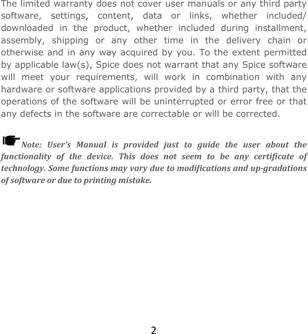 2The limited warranty does not cover user manuals or any third party software, settings, content, data or links, whether included/ downloaded in the product, whether included during installment, assembly, shipping or any other time in the delivery chain or otherwise and in any way acquired by you. To the extent permitted by applicable law(s), Spice does not warrant that any Spice software will meet your requirements, will work in combination with any hardware or software applications provided by a third party, that the operations of the software will be uninterrupted or error free or that any defects in the software are correctable or will be corrected.  Note:User’sManualisprovidedjusttoguidetheuseraboutthefunctionalityofthedevice.Thisdoesnotseemtobeanycertificateoftechnology.Somefunctionsmayvaryduetomodificationsandup‐gradationsofsoftwareorduetoprintingmistake.