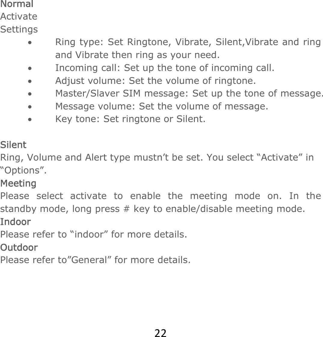 22 Normal Activate Settings • Ring type: Set Ringtone, Vibrate, Silent,Vibrate and ring and Vibrate then ring as your need.  • Incoming call: Set up the tone of incoming call. • Adjust volume: Set the volume of ringtone.  • Master/Slaver SIM message: Set up the tone of message. • Message volume: Set the volume of message. • Key tone: Set ringtone or Silent.  Silent  Ring, Volume and Alert type mustn’t be set. You select “Activate” in “Options”. Meeting Please select activate to enable the meeting mode on. In the standby mode, long press # key to enable/disable meeting mode. Indoor Please refer to “indoor” for more details. Outdoor  Please refer to”General” for more details.   