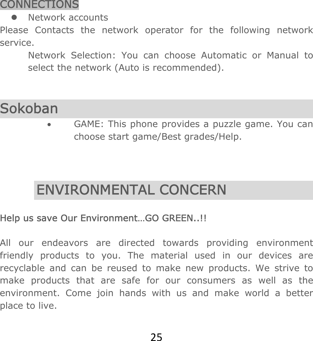 25CONNECTIONS z Network accounts Please Contacts the network operator for the following network service. Network Selection: You can choose Automatic or Manual to select the network (Auto is recommended).    Sokoban • GAME: This phone provides a puzzle game. You can choose start game/Best grades/Help.    ENVIRONMENTAL CONCERN  Help us save Our Environment…GO GREEN..!!  All our endeavors are directed towards providing environment friendly products to you. The material used in our devices are recyclable and can be reused to make new products. We strive to make products that are safe for our consumers as well as the environment. Come join hands with us and make world a better place to live.  
