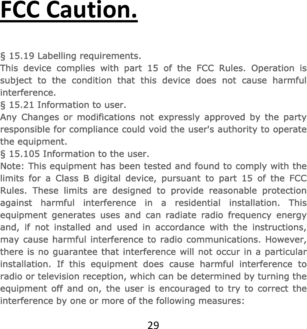 29FCCCaution.§ 15.19 Labelling requirements.This device complies with part 15 of the FCC Rules. Operation is subject to the condition that this device does not cause harmful interference. § 15.21 Information to user.Any Changes or modifications not expressly approved by the party responsible for compliance could void the user&apos;s authority to operate the equipment. § 15.105 Information to the user.Note: This equipment has been tested and found to comply with the limits for a Class B digital device, pursuant to part 15 of the FCC Rules. These limits are designed to provide reasonable protection against harmful interference in a residential installation. This equipment generates uses and can radiate radio frequency energy and, if not installed and used in accordance with the instructions, may cause harmful interference to radio communications. However, there is no guarantee that interference will not occur in a particular installation. If this equipment does cause harmful interference to radio or television reception, which can be determined by turning the equipment off and on, the user is encouraged to try to correct the interference by one or more of the following measures: 