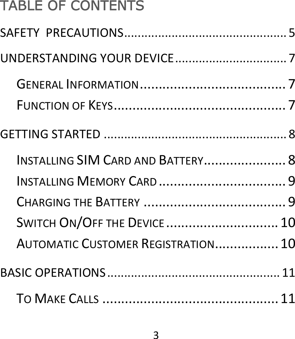 3TABLE OF CONTENTS SAFETYPRECAUTIONS................................................5UNDERSTANDINGYOURDEVICE.................................7GENERALINFORMATION.......................................7FUNCTIONOFKEYS..............................................7GETTINGSTARTED......................................................8INSTALLINGSIMCARDANDBATTERY......................8INSTALLINGMEMORYCARD..................................9CHARGINGTHEBATTERY......................................9SWITCHON/OFFTHEDEVICE..............................10AUTOMATICCUSTOMERREGISTRATION.................10BASICOPERATIONS...................................................11TOMAKECALLS...............................................11