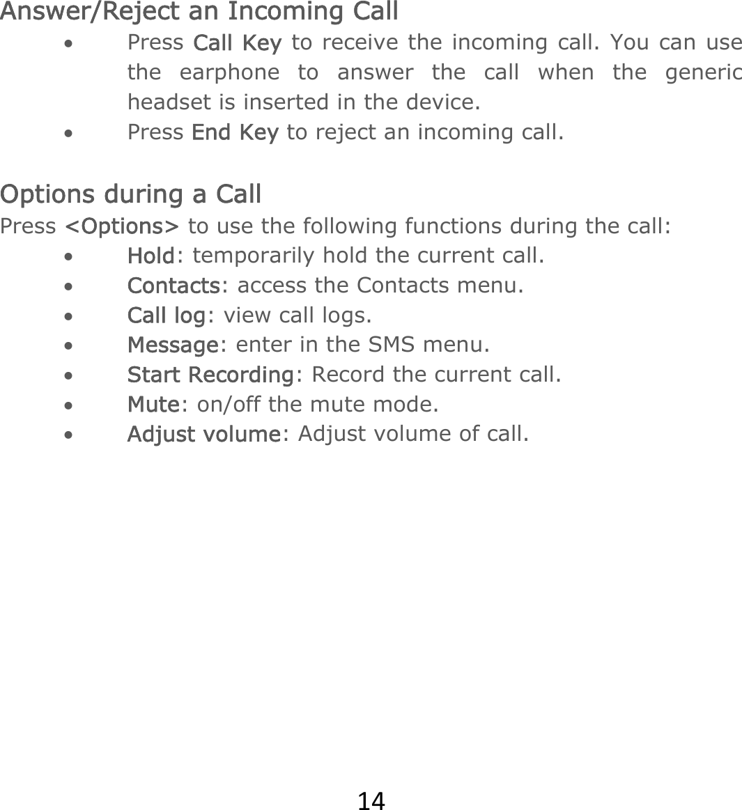 14Answer/Reject an Incoming Call  Press Call Key to receive the incoming call. You can use the earphone to answer the call when the generic headset is inserted in the device.    Press End Key to reject an incoming call.  Options during a Call   Press &lt;Options&gt; to use the following functions during the call:  Hold: temporarily hold the current call.  Contacts: access the Contacts menu.   Call log: view call logs.  Message: enter in the SMS menu.  Start Recording: Record the current call.  Mute: on/off the mute mode.  Adjust volume: Adjust volume of call.        