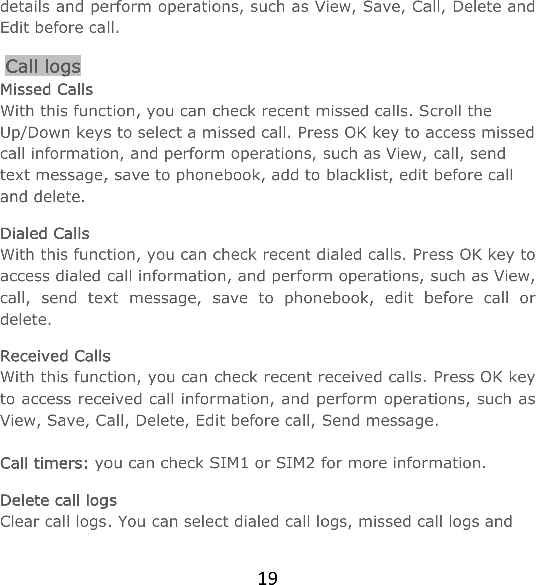 19details and perform operations, such as View, Save, Call, Delete and Edit before call.  Call logs Missed Calls With this function, you can check recent missed calls. Scroll the Up/Down keys to select a missed call. Press OK key to access missed call information, and perform operations, such as View, call, send text message, save to phonebook, add to blacklist, edit before call and delete.  Dialed Calls With this function, you can check recent dialed calls. Press OK key to access dialed call information, and perform operations, such as View, call, send text message, save to phonebook, edit before call or delete.  Received Calls With this function, you can check recent received calls. Press OK key to access received call information, and perform operations, such as View, Save, Call, Delete, Edit before call, Send message.   Call timers: you can check SIM1 or SIM2 for more information. Delete call logs Clear call logs. You can select dialed call logs, missed call logs and 