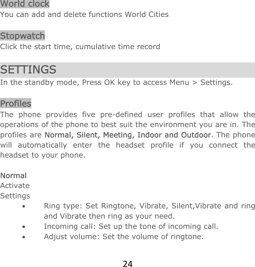 24 World clock You can add and delete functions World Cities  Stopwatch Click the start time, cumulative time record  SETTINGS In the standby mode, Press OK key to access Menu &gt; Settings.  Profiles The phone provides five pre-defined user profiles that allow the operations of the phone to best suit the environment you are in. The profiles are Normal, Silent, Meeting, Indoor and Outdoor. The phone will automatically enter the headset profile if you connect the headset to your phone.  Normal Activate Settings  Ring type: Set Ringtone, Vibrate, Silent,Vibrate and ring and Vibrate then ring as your need.   Incoming call: Set up the tone of incoming call.  Adjust volume: Set the volume of ringtone.  