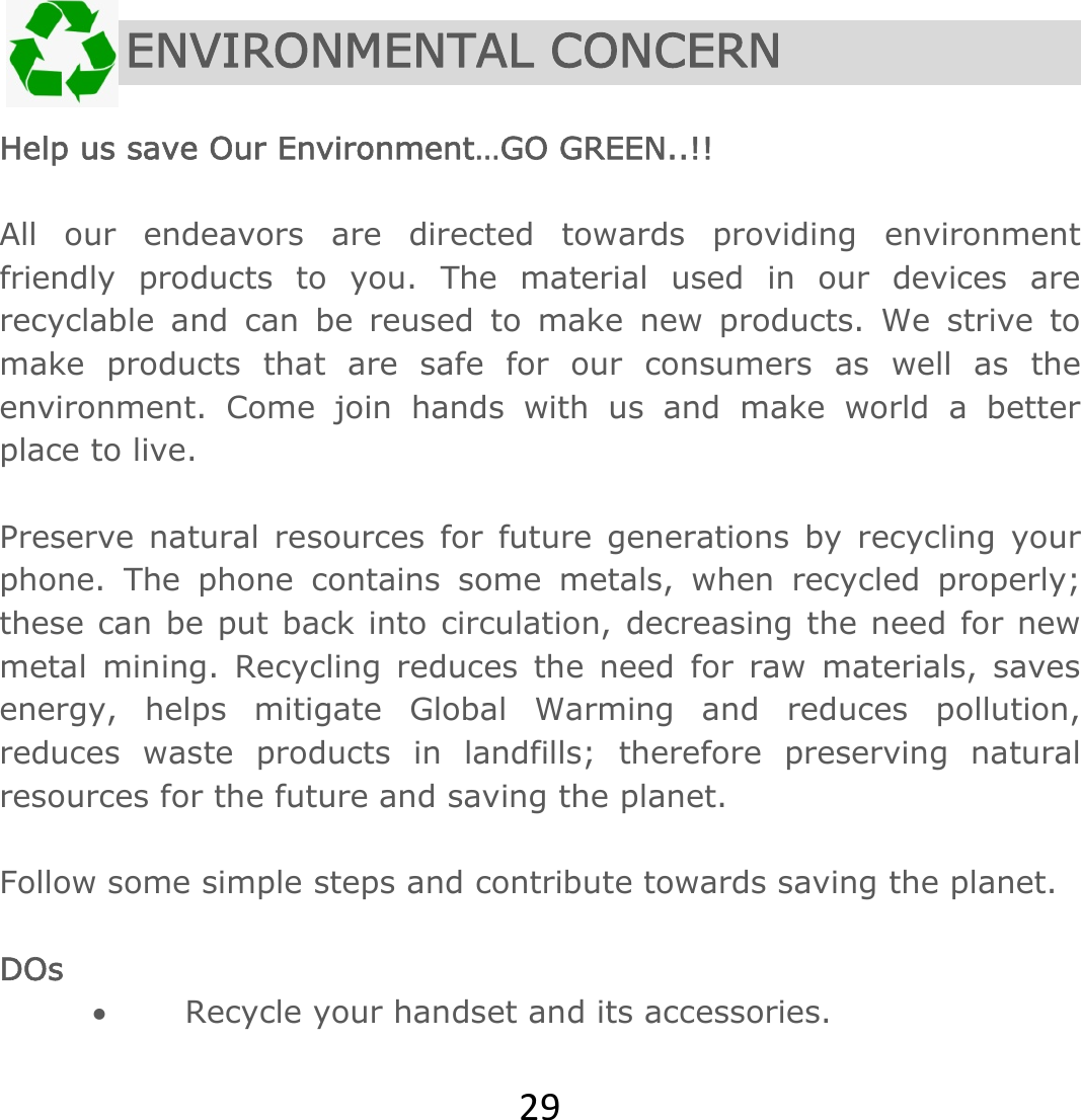 29  ENVIRONMENTAL CONCERN  Help us save Our Environment…GO GREEN..!!  All our endeavors are directed towards providing environment friendly products to you. The material used in our devices are recyclable and can be reused to make new products. We strive to make products that are safe for our consumers as well as the environment. Come join hands with us and make world a better place to live.   Preserve natural resources for future generations by recycling your phone. The phone contains some metals, when recycled properly; these can be put back into circulation, decreasing the need for new metal mining. Recycling reduces the need for raw materials, saves energy, helps mitigate Global Warming and reduces pollution, reduces waste products in landfills; therefore preserving natural resources for the future and saving the planet.   Follow some simple steps and contribute towards saving the planet.  DOs  Recycle your handset and its accessories.  