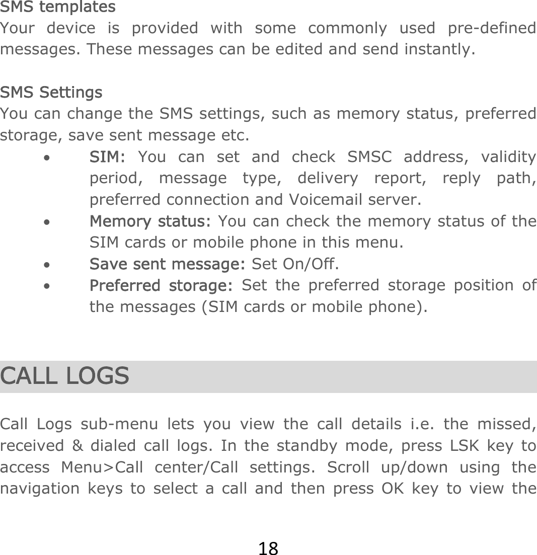 18 SMS templates Your device is provided with some commonly used pre-defined messages. These messages can be edited and send instantly.  SMS Settings You can change the SMS settings, such as memory status, preferred storage, save sent message etc.  SIM: You can set and check SMSC address, validity period, message type, delivery report, reply path, preferred connection and Voicemail server.  Memory status: You can check the memory status of the SIM cards or mobile phone in this menu.   Save sent message: Set On/Off.  Preferred storage: Set the preferred storage position of the messages (SIM cards or mobile phone).   CALL LOGS  Call Logs sub-menu lets you view the call details i.e. the missed, received &amp; dialed call logs. In the standby mode, press LSK key to access Menu&gt;Call center/Call settings. Scroll up/down using the navigation keys to select a call and then press OK key to view the 