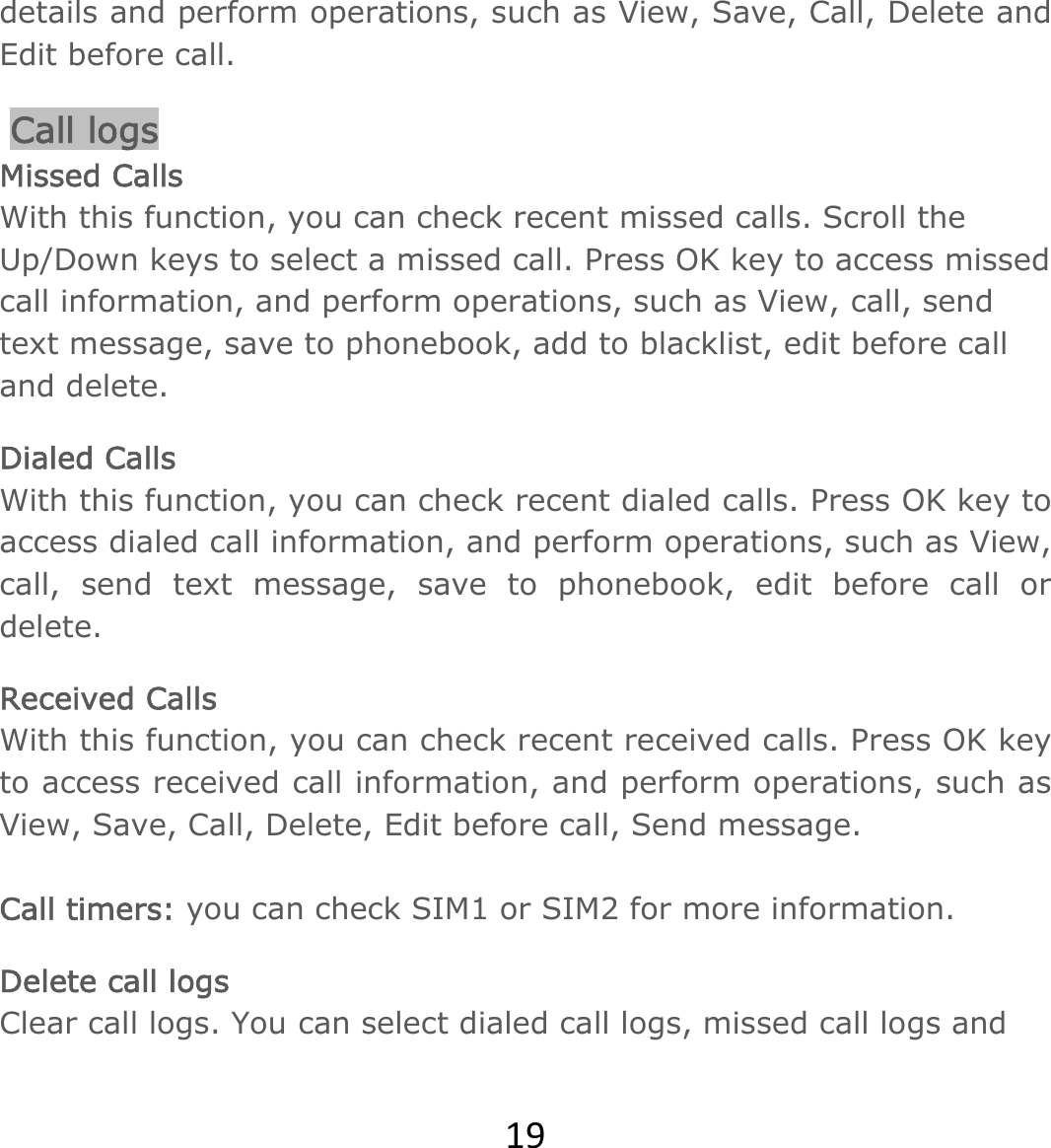 19details and perform operations, such as View, Save, Call, Delete and Edit before call.  Call logs Missed Calls With this function, you can check recent missed calls. Scroll the Up/Down keys to select a missed call. Press OK key to access missed call information, and perform operations, such as View, call, send text message, save to phonebook, add to blacklist, edit before call and delete.  Dialed Calls With this function, you can check recent dialed calls. Press OK key to access dialed call information, and perform operations, such as View, call, send text message, save to phonebook, edit before call or delete.  Received Calls With this function, you can check recent received calls. Press OK key to access received call information, and perform operations, such as View, Save, Call, Delete, Edit before call, Send message.   Call timers: you can check SIM1 or SIM2 for more information. Delete call logs Clear call logs. You can select dialed call logs, missed call logs and 