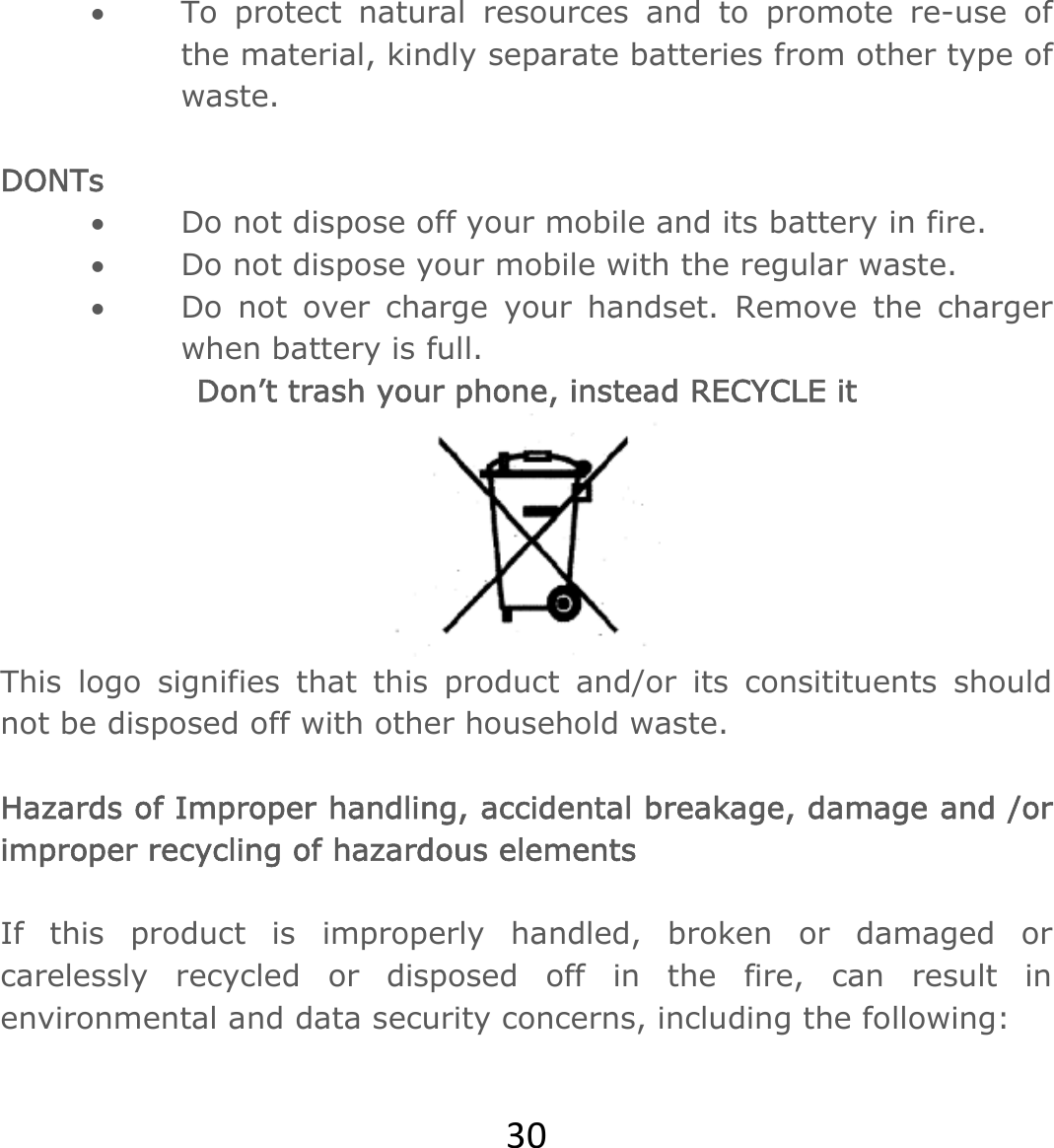 30 To protect natural resources and to promote re-use of the material, kindly separate batteries from other type of waste.   DONTs  Do not dispose off your mobile and its battery in fire.   Do not dispose your mobile with the regular waste.   Do not over charge your handset. Remove the charger when battery is full. Don’t trash your phone, instead RECYCLE it  This logo signifies that this product and/or its consitituents should not be disposed off with other household waste.   Hazards of Improper handling, accidental breakage, damage and /or improper recycling of hazardous elements  If this product is improperly handled, broken or damaged or carelessly recycled or disposed off in the fire, can result in environmental and data security concerns, including the following:  