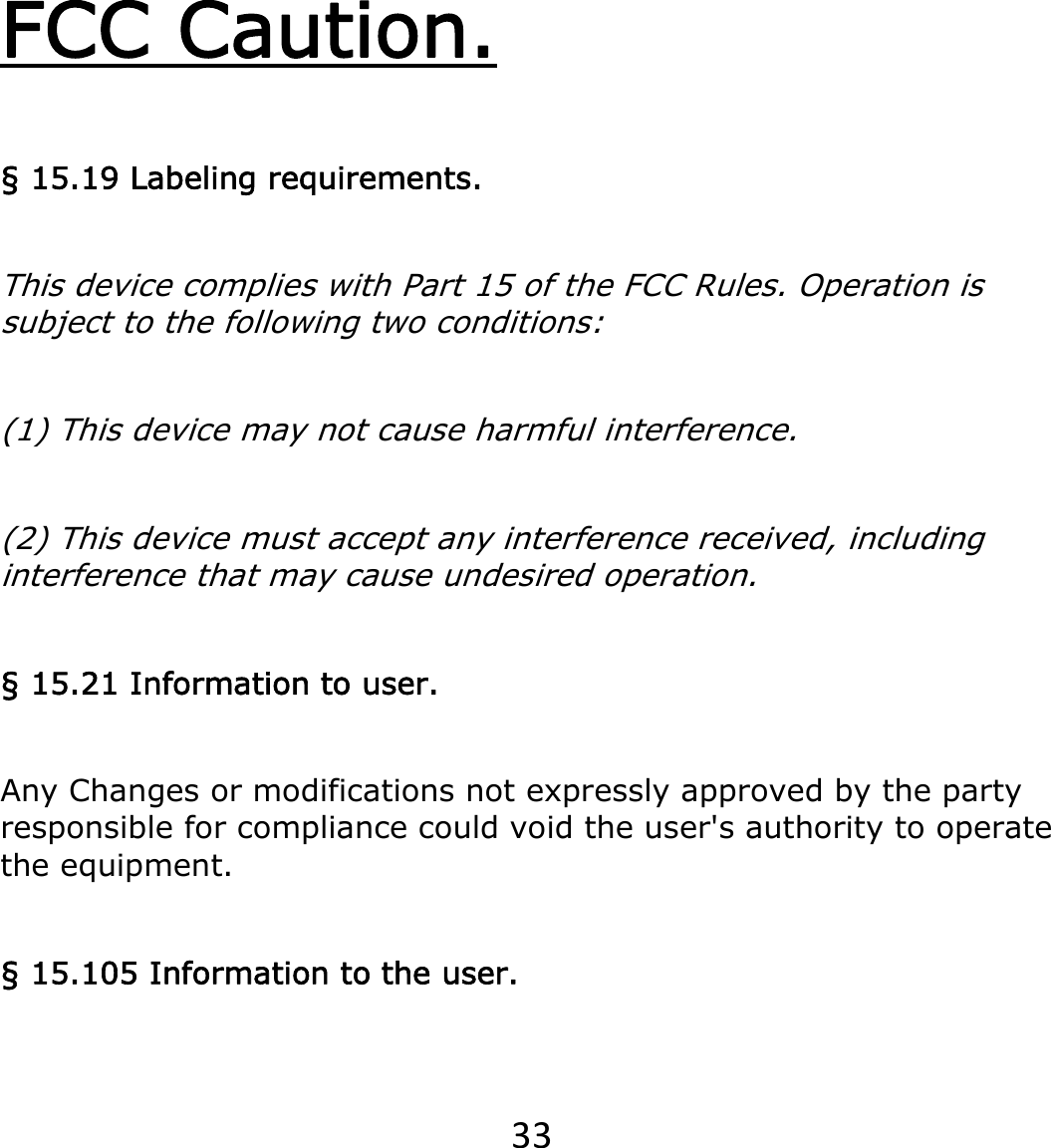 33FCC Caution. § 15.19 Labeling requirements. This device complies with Part 15 of the FCC Rules. Operation is subject to the following two conditions:  (1) This device may not cause harmful interference.  (2) This device must accept any interference received, including interference that may cause undesired operation. § 15.21 Information to user. Any Changes or modifications not expressly approved by the party responsible for compliance could void the user&apos;s authority to operate the equipment. § 15.105 Information to the user. 