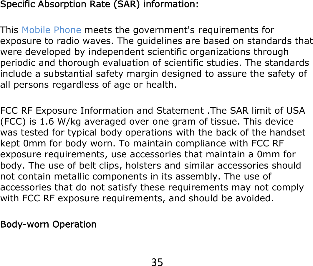 35   Specific Absorption Rate (SAR) information: This Mobile Phone meets the government&apos;srequirements for exposure to radio waves. The guidelines are based on standards that were developed by independent scientific organizations through periodic and thorough evaluation of scientific studies. The standards include a substantial safety margin designed to assure the safety of all persons regardless of age or health. FCC RF Exposure Information and Statement .The SAR limit of USA (FCC) is 1.6 W/kg averaged over one gram of tissue. This device was tested for typical body operations with the back of the handset kept 0mm for body worn. To maintain compliance with FCC RF exposure requirements, use accessories that maintain a 0mm for body. The use of belt clips, holsters and similar accessories should not contain metallic components in its assembly. The use of accessories that do not satisfy these requirements may not comply with FCC RF exposure requirements, and should be avoided. Body-worn Operation 