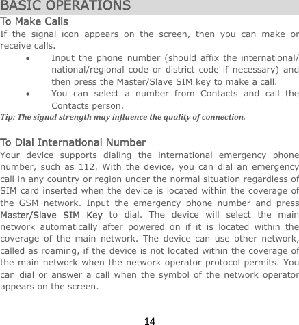14BASIC OPERATIONS To Make Calls If the signal icon appears on the screen, then you can make or receive calls.  Input the phone number (should affix the international/ national/regional code or district code if necessary) and then press the Master/Slave SIM key to make a call.   You can select a number from Contacts and call the Contacts person.   Tip:Thesignalstrengthmayinfluencethequalityofconnection. To Dial International Number Your device supports dialing the international emergency phone number, such as 112. With the device, you can dial an emergency call in any country or region under the normal situation regardless of SIM card inserted when the device is located within the coverage of the GSM network. Input the emergency phone number and press Master/Slave SIM Key to dial. The device will select the main network automatically after powered on if it is located within the coverage of the main network. The device can use other network, called as roaming, if the device is not located within the coverage of the main network when the network operator protocol permits. You can dial or answer a call when the symbol of the network operator appears on the screen.   