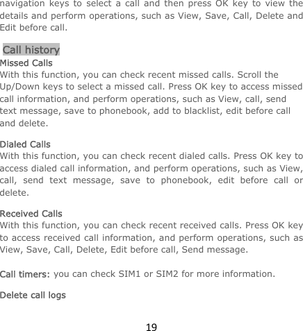 19navigation keys to select a call and then press OK key to view the details and perform operations, such as View, Save, Call, Delete and Edit before call.  Call history Missed Calls With this function, you can check recent missed calls. Scroll the Up/Down keys to select a missed call. Press OK key to access missed call information, and perform operations, such as View, call, send text message, save to phonebook, add to blacklist, edit before call and delete.  Dialed Calls With this function, you can check recent dialed calls. Press OK key to access dialed call information, and perform operations, such as View, call, send text message, save to phonebook, edit before call or delete.  Received Calls With this function, you can check recent received calls. Press OK key to access received call information, and perform operations, such as View, Save, Call, Delete, Edit before call, Send message.   Call timers: you can check SIM1 or SIM2 for more information. Delete call logs 