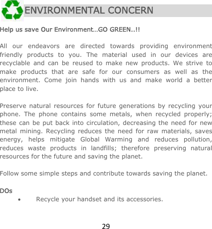29 ENVIRONMENTAL CONCERN  Help us save Our Environment…GO GREEN..!!  All our endeavors are directed towards providing environment friendly products to you. The material used in our devices are recyclable and can be reused to make new products. We strive to make products that are safe for our consumers as well as the environment. Come join hands with us and make world a better place to live.   Preserve natural resources for future generations by recycling your phone. The phone contains some metals, when recycled properly; these can be put back into circulation, decreasing the need for new metal mining. Recycling reduces the need for raw materials, saves energy, helps mitigate Global Warming and reduces pollution, reduces waste products in landfills; therefore preserving natural resources for the future and saving the planet.   Follow some simple steps and contribute towards saving the planet.  DOs  Recycle your handset and its accessories.  