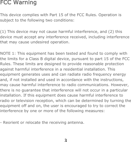 3FCC Warning This device complies with Part 15 of the FCC Rules. Operation is subject to the following two conditions: (1) This device may not cause harmful interference, and (2) this device must accept any interference received, including interference that may cause undesired operation. NOTE 1: This equipment has been tested and found to comply with the limits for a Class B digital device, pursuant to part 15 of the FCC Rules. These limits are designed to provide reasonable protection against harmful interference in a residential installation. This equipment generates uses and can radiate radio frequency energy and, if not installed and used in accordance with the instructions, may cause harmful interference to radio communications. However, there is no guarantee that interference will not occur in a particular installation. If this equipment does cause harmful interference to radio or television reception, which can be determined by turning the equipment off and on, the user is encouraged to try to correct the interference by one or more of the following measures: - Reorient or relocate the receiving antenna. 