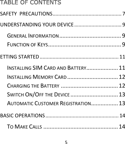 5TABLE OF CONTENTS SAFETYPRECAUTIONS................................................7UNDERSTANDINGYOURDEVICE.................................9GENERALINFORMATION.......................................9FUNCTIONOFKEYS..............................................9ETTINGSTARTED.......................................................11INSTALLINGSIMCARDANDBATTERY....................11INSTALLINGMEMORYCARD................................12CHARGINGTHEBATTERY....................................12SWITCHON/OFFTHEDEVICE..............................13AUTOMATICCUSTOMERREGISTRATION.................13BASICOPERATIONS...................................................14TOMAKECALLS...............................................14