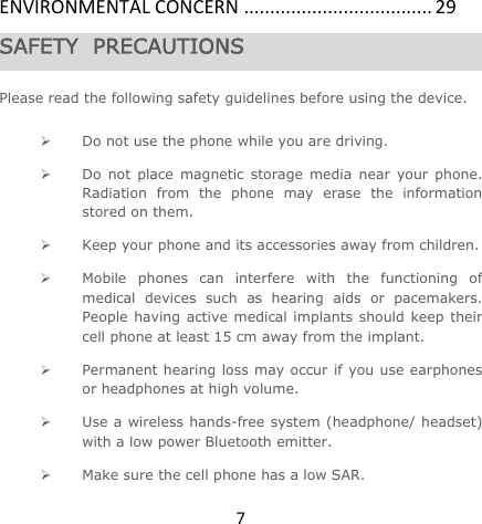 7ENVIRONMENTALCONCERN....................................29SAFETY  PRECAUTIONS  Please read the following safety guidelines before using the device.   Do not use the phone while you are driving.   Do not place magnetic storage media near your phone. Radiation from the phone may erase the information stored on them.  Keep your phone and its accessories away from children.   Mobile phones can interfere with the functioning of medical devices such as hearing aids or pacemakers. People having active medical implants should keep their cell phone at least 15 cm away from the implant.  Permanent hearing loss may occur if you use earphones or headphones at high volume.   Use a wireless hands-free system (headphone/ headset) with a low power Bluetooth emitter.  Make sure the cell phone has a low SAR. 