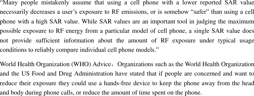 “Many  people  mistakenly  assume  that  using  a  cell  phone  with  a  lower  reported  SAR  value necessarily decreases a user’s exposure to RF emissions, or is somehow “safer” than using a cell phone with a high SAR value. While SAR values are an important tool in judging the maximum possible exposure to RF energy from a particular model of cell phone, a single SAR value does not  provide  sufficient  information  about  the  amount  of  RF  exposure  under  typical  usage conditions to reliably compare individual cell phone models.” World Health Organization (WHO) Advice，Organizations such as the World Health Organization and the US Food and Drug Administration have stated that if people are concerned and want to reduce their exposure they could use a hands-free device to keep the phone away from the head and body during phone calls, or reduce the amount of time spent on the phone.                             