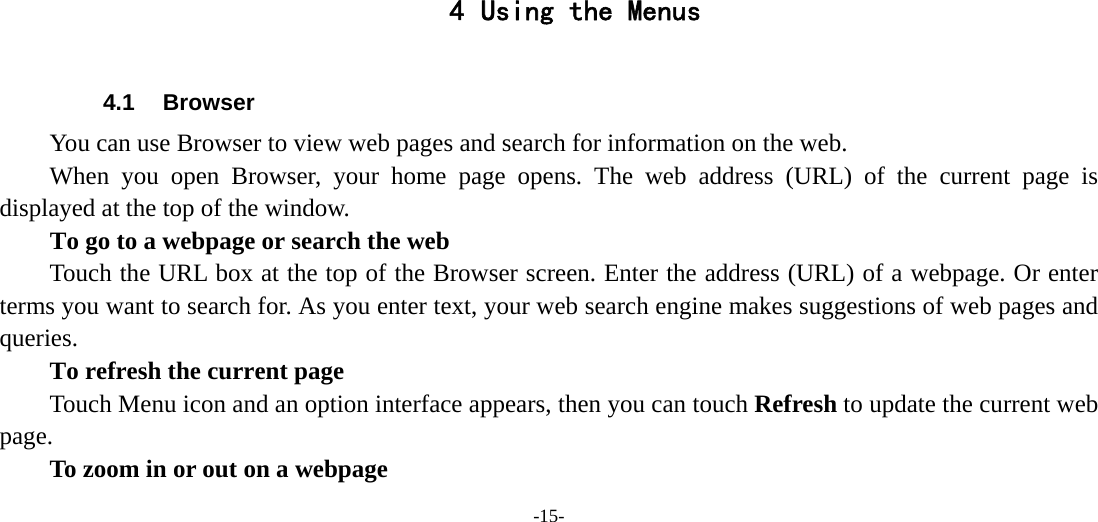 -15-       4 Using the Menus  4.1 Browser You can use Browser to view web pages and search for information on the web. When you open Browser, your home page opens. The web address (URL) of the current page is displayed at the top of the window. To go to a webpage or search the web Touch the URL box at the top of the Browser screen. Enter the address (URL) of a webpage. Or enter terms you want to search for. As you enter text, your web search engine makes suggestions of web pages and queries.      To refresh the current page Touch Menu icon and an option interface appears, then you can touch Refresh to update the current web page.         To zoom in or out on a webpage 