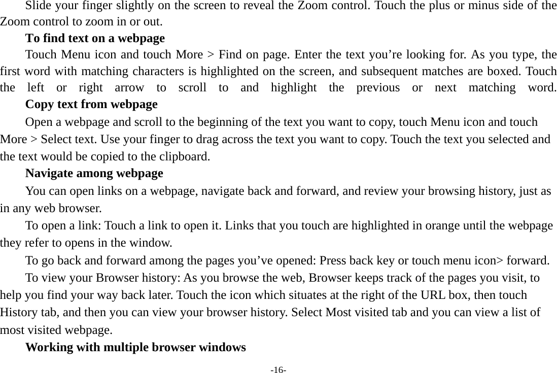 -16- Slide your finger slightly on the screen to reveal the Zoom control. Touch the plus or minus side of the Zoom control to zoom in or out.        To find text on a webpage Touch Menu icon and touch More &gt; Find on page. Enter the text you’re looking for. As you type, the first word with matching characters is highlighted on the screen, and subsequent matches are boxed. Touch the left or right arrow to scroll to and highlight the previous or next matching word.        Copy text from webpage Open a webpage and scroll to the beginning of the text you want to copy, touch Menu icon and touch More &gt; Select text. Use your finger to drag across the text you want to copy. Touch the text you selected and the text would be copied to the clipboard. Navigate among webpage You can open links on a webpage, navigate back and forward, and review your browsing history, just as in any web browser.           To open a link: Touch a link to open it. Links that you touch are highlighted in orange until the webpage they refer to opens in the window. To go back and forward among the pages you’ve opened: Press back key or touch menu icon&gt; forward.           To view your Browser history: As you browse the web, Browser keeps track of the pages you visit, to help you find your way back later. Touch the icon which situates at the right of the URL box, then touch History tab, and then you can view your browser history. Select Most visited tab and you can view a list of most visited webpage.   Working with multiple browser windows 