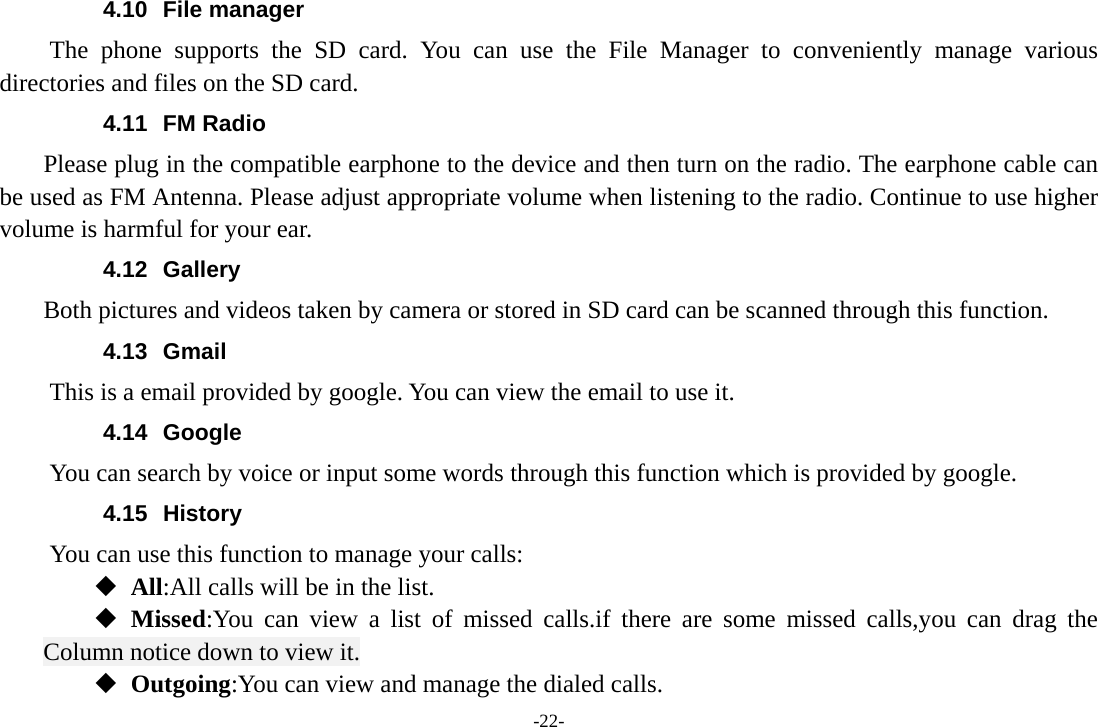 -22- 4.10 File manager The phone supports the SD card. You can use the File Manager to conveniently manage various directories and files on the SD card. 4.11 FM Radio     Please plug in the compatible earphone to the device and then turn on the radio. The earphone cable can be used as FM Antenna. Please adjust appropriate volume when listening to the radio. Continue to use higher volume is harmful for your ear. 4.12 Gallery     Both pictures and videos taken by camera or stored in SD card can be scanned through this function. 4.13 Gmail This is a email provided by google. You can view the email to use it. 4.14 Google          You can search by voice or input some words through this function which is provided by google. 4.15 History You can use this function to manage your calls:  All:All calls will be in the list.  Missed:You can view a list of missed calls.if there are some missed calls,you can drag the Column notice down to view it.  Outgoing:You can view and manage the dialed calls. 