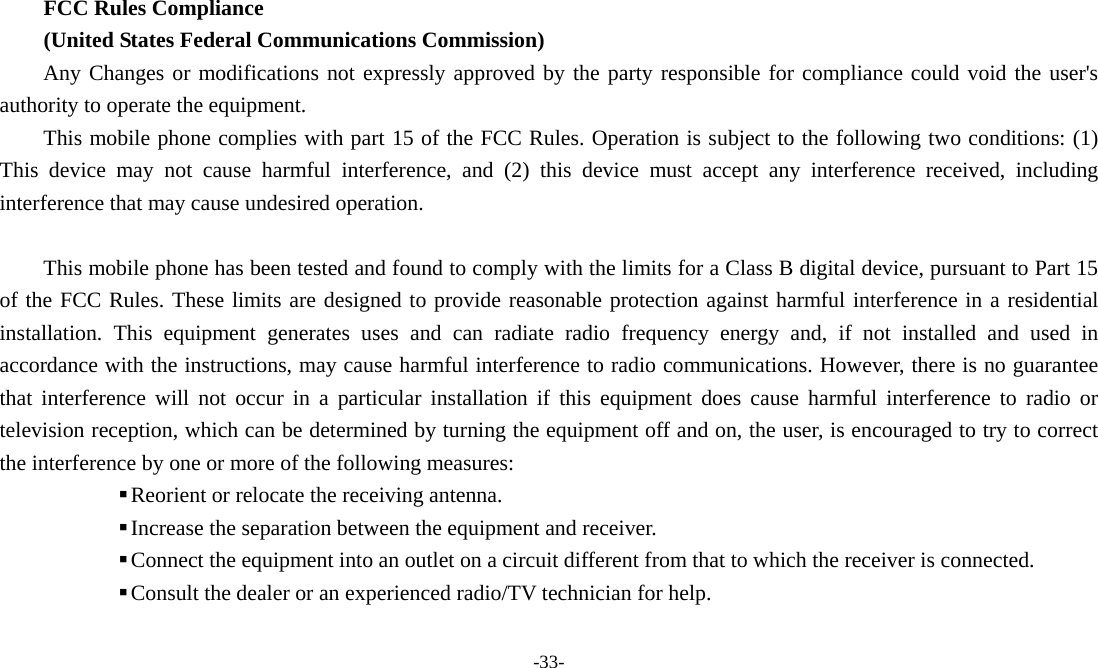 -33-   FCC Rules Compliance   (United States Federal Communications Commission) Any Changes or modifications not expressly approved by the party responsible for compliance could void the user&apos;s authority to operate the equipment. This mobile phone complies with part 15 of the FCC Rules. Operation is subject to the following two conditions: (1) This device may not cause harmful interference, and (2) this device must accept any interference received, including interference that may cause undesired operation.  This mobile phone has been tested and found to comply with the limits for a Class B digital device, pursuant to Part 15 of the FCC Rules. These limits are designed to provide reasonable protection against harmful interference in a residential installation. This equipment generates uses and can radiate radio frequency energy and, if not installed and used in accordance with the instructions, may cause harmful interference to radio communications. However, there is no guarantee that interference will not occur in a particular installation if this equipment does cause harmful interference to radio or television reception, which can be determined by turning the equipment off and on, the user, is encouraged to try to correct the interference by one or more of the following measures:  Reorient or relocate the receiving antenna.  Increase the separation between the equipment and receiver.  Connect the equipment into an outlet on a circuit different from that to which the receiver is connected.  Consult the dealer or an experienced radio/TV technician for help.  