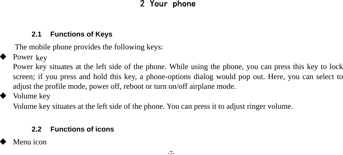 -7- 2 Your phone        2.1  Functions of Keys The mobile phone provides the following keys:  Power key Power key situates at the left side of the phone. While using the phone, you can press this key to lock screen; if you press and hold this key, a phone-options dialog would pop out. Here, you can select to adjust the profile mode, power off, reboot or turn on/off airplane mode.  Volume key Volume key situates at the left side of the phone. You can press it to adjust ringer volume.  2.2  Functions of icons  Menu icon 